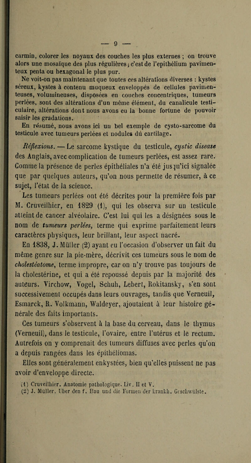 carmin, colorer les noyaux des couches les plus externes ; on trouve alors une mosaïque des plus régulières ; c’est de l’epithélium pavimen- teux penta ou hexagonal le plus pur. Ne voit-on pas maintenant que toutes ces altérations diverses : kystes séreux, kystes à contenu muqueux enveloppés de cellules pavimen- leuses, volumineuses, disposées en couches concentriques, tumeurs perlées, sont des altérations d’un même élément, du canalicule testi¬ culaire, altérations dont nous avons eu la bonne fortune de pouvoir saisir les gradations. En résumé, nous avons ici un bel exemple de cysto-sarcome du testicule avec tumeurs perlées et nodules dii cartilage. Réflexions. — Le sarcome kystique du testicule, cystic disease des Anglais, avec complication de tumeurs perlées, est assez rare. Gomme la présence de perles épithéliales n’a été jusqu’ici signalée que par quelques auteurs, qu’on nous permette de résumer, à ce sujet, l’état de la science. Les tumeurs perlées ont été décrites pour la première fois par M. Cruveilhier, en 1829 (1), qui les observa sur un testicule atteint de cancer alvéolaire. C’est lui qui les a désignées sous le nom de tumeurs perlées, terme qui exprime parfaitement leurs caractères physiques, leur brillant, leur aspect nacré. En 1838, J. Millier (2) ayant eu Toccasion d’observer un fait du même genre sur la pie-mère, décrivit ces tumeurs sous le nom de cholestéatome, terme impropre, car on n’y trouve pas toujours de la cholestérine, et qui a été repoussé depuis par la majorité des auteurs. Virchow, Vogel, Schuh, Lebert, Rokitansky, s’en sont successivement occupés dans leurs ouvrages, tandis que Verneuil, Esmarck, R. Volkmann, Waldeyer, ajoutaient à leur histoire gé¬ nérale des faits importants. Ces tumeurs s’observent à la base du cerveau, dans le thvmus (Verneuil), dans le testicule, l’ovaire, entre l’utérus et le rectum. Autrefois on y comprenait des tumeurs diffuses avec perles qu’on a depuis rangées dans les épithéliomas. Elles sont généralement enkystées, bien qu’elles puissent ne pas avoir d’enveloppe directe. (1) Cruveilhier. Anatomie pathologique. Liv. II et V. (2) J. Müller. Uber den f. Eau und die Formeii der krankh. Gcschwülsle.
