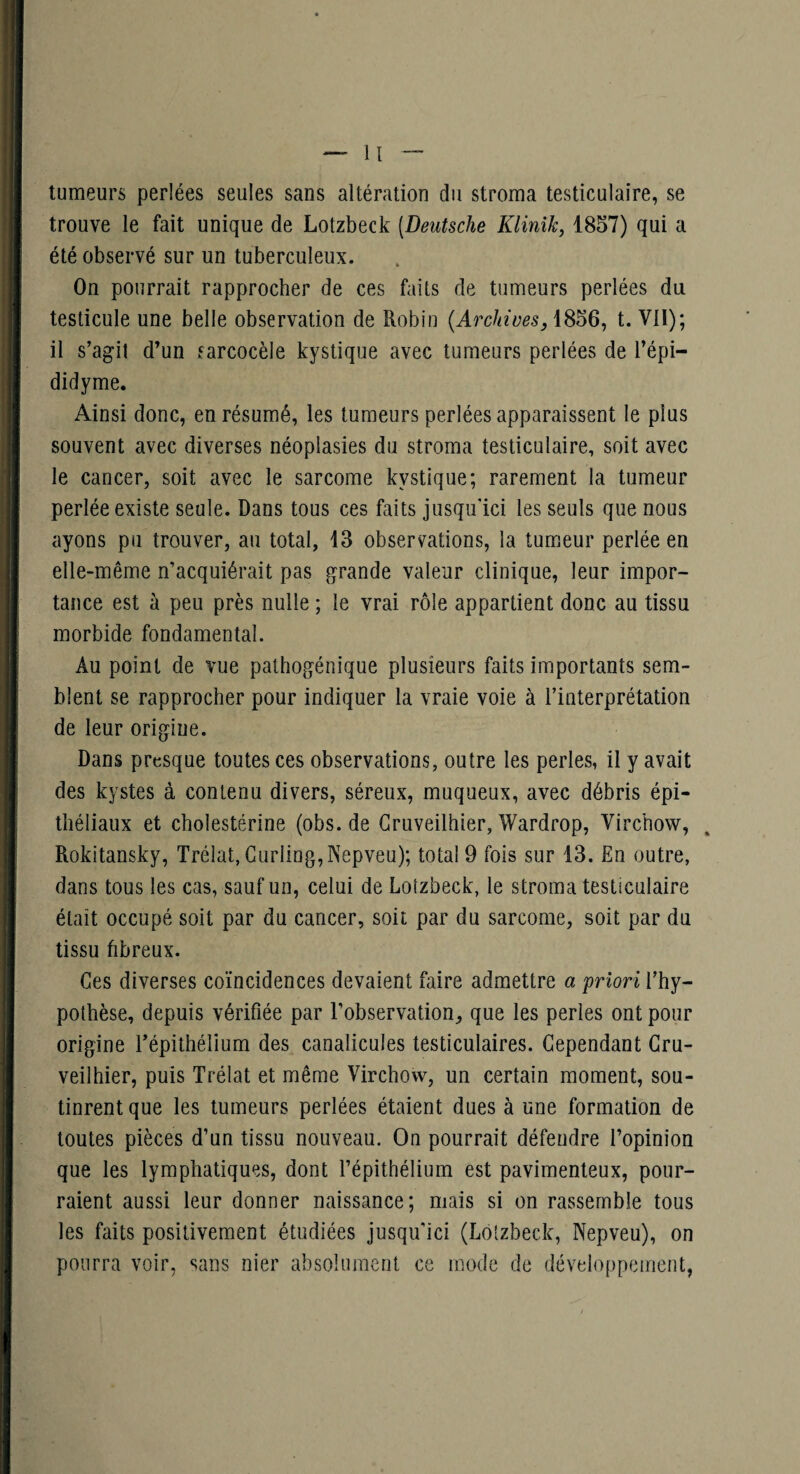 tumeurs perlées seules sans altération du stroma testiculaire, se trouve le fait unique de Lotzbeck [Deutsche Klinik, 1857) qui a été observé sur un tuberculeux. On pourrait rapprocher de ces faits de tumeurs perlées du testicule une belle observation de Robin {Archives, t. Vil); il s’agit d’un sarcocèle kystique avec tumeurs perlées de l’épi- didyme. Ainsi donc, en résumé, les tumeurs perlées apparaissent le plus souvent avec diverses néoplasies du stroma testiculaire, soit avec le cancer, soit avec le sarcome kystique; rarement la tumeur perlée existe seule. Dans tous ces faits jusqu'ici les seuls que nous ayons pu trouver, au total, 43 observations, la tumeur perlée en elle-même n’acquiérait pas grande valeur clinique, leur impor¬ tance est à peu près nulle ; le vrai rôle appartient donc au tissu morbide fondamental. Au point de vue pathogénique plusieurs faits importants sem¬ blent se rapprocher pour indiquer la vraie voie à l’interprétation de leur origine. Dans presque toutes ces observations, outre les perles, il y avait des kystes à contenu divers, séreux, muqueux, avec débris épi¬ théliaux et cholestérine (obs.de Gruveilhier, Wardrop, Virchow, Rokitansky, Trélat, Curling,Nepveu); total 9 fois sur 13. En outre, dans tous les cas, sauf un, celui de Lotzbeck, le stroma testiculaire était occupé soit par du cancer, soit par du sarcome, soit par du tissu fibreux. Ces diverses coïncidences devaient faire admettre a 'priori l’hy¬ pothèse, depuis vérifiée par l’observation, que les perles ont pour origine l’épithélium des canalicules testiculaires. Cependant Gru¬ veilhier, puis Trélat et même Virchow, un certain moment, sou¬ tinrent que les tumeurs perlées étaient dues à une formation de toutes pièces d’un tissu nouveau. On pourrait défendre l’opinion que les lymphatiques, dont l’épithélium est pavimenteux, pour¬ raient aussi leur donner naissance; mais si on rassemble tous les faits positivement étudiées jusqu'ici (Lotzbeck, Nepveu), on pourra voir, sans nier absolument ce mode de développement,