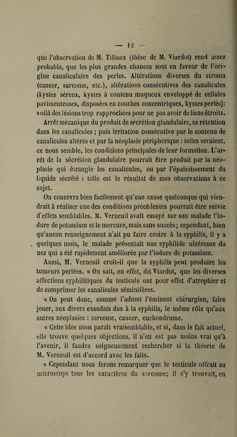 que l’observation de M. Tillaux (thèse de M. Viardot) rend assez probable, que les plus grandes chances sont en faveur de Tori- gine canaliculaire des perles. Altérations diverses du stroma (cancer, sarcome, etc.), altérations consécutives des canalicules (kystes séreux, kystes à contenu muqueux enveloppé de cellules pavimenteuses, disposées en couches concentriques, kystes perlés): \oilà des lésions trop rapprochées pour ne pas avoir de liens étroits. Arrêt mécanique du produit de sécrétion glandulaire, sa rétention dans les canalicules ; puis irritation consécutive par le contenu de canalicules altérés et par la néoplasie périphérique : telles seraient, ce nous semble, les conditions principales de leur formation. L’ar¬ rêt de la sécrétion glandulaire pourrait être produit par la néo¬ plasie qui étrangle les canalicules, ou par l’épaississement du liquide sécrété : telle est le résultat de mes observations à ce sujet. On concevra bien facilement qu’une cause quelconque qui vien¬ drait à réaliser une des conditions précédentes pourrait être suivie d’effets semblables. M. Verneuil avait essayé sur son malade l’io- dure de potassium et le mercure, mais sans succès; cependant, bien qu’aucun renseignement n’ait pu faire croire à la syphilis, il y a , quelques mois, le malade présentait une syphilide ulcéreuse du nez qui a été rapidement améliorée par Tiodure de potassium. Aussi, M. Verneuil croit-il que la syphilis peut produire les tumeurs perlées. « On sait, en effet, dit Viardot, que les diverses affections syphilitiques du testicule ont pour effet d’atrophier et de comprimer les canalicules séminifères. * « On peut donc, comme l’admet l’éminent chirurgien, faire jouer, aux divers exsudais dus à la syphilis, le même rôle qu’aux autres néoplasies : sarcome, cancer, enchondrome. c( Cette idée nous paraît vraisemblable, et si, dans le fait actuel, elle trouve quelques objections, il n’en est pas moins vrai qu’à l’avenir, il faudra soigneusement rechercher si la théorie de M. Verneuil est d’accord avec les faits. « Cependant nous ferons remarquer que le testicule offrait au microscope tous les caractères du sarcome; il s’y trouvait, en