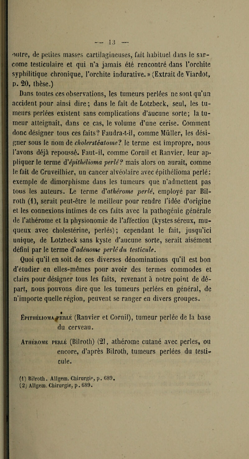 outre, de petites masses cartilag^ineuses, fait habituel daus le sar¬ come testiculaire et qui n’a jamais été rencontré dans Torchite syphilitique chronique, Torchite indurative. » (Extrait de Viardot, p. 20, thèse.) Dans toutes ces observations, les tumeurs perlées ne sont qu’un accident pour ainsi dire; dans le fait de Lotzbeck, seul, les tu¬ meurs perlées existent sans complications d’aucune sorte; la tu¬ meur atteig'nait, dans ce cas, le volume d’une cerise. Gomment donc désigner tous ces faits? Faudra-t-il, comme Millier, les dési¬ gner sous le nom de cholerstéatome? le terme est impropre, nous l’avons déjà repoussé. Faut-il, comme Gornil et Ranvier, leur ap¬ pliquer le terme d'épithélioma perlé? mais alors on aurait, comme le fait de Gruveilhier, un cancer alvéolaire avec épithélioma perlé: exemple de dimorphisme dans les tumeurs que n’admettent pas tous les auteurs. Le terme à'athérome perlé, employé par Bil- roth (1), serait peut-être le meilleur pour rendre l’idée d’origine et les connexions intimes de ces faits avec la pathogénie générale de l’athérome et la physionomie de l’affection (kystes séreux, mu¬ queux avec cholestérine, perlés); cependant le fait, jusqu’ici unique, de Lotzbeck sans kyste d’aucune sorte, serait aisément défini par le terme d'adénome perlé du testicule. Quoi qu’il en soit de ces diverses dénominations qu’il est bon d’étudier en elles-mêmes pour avoir des termes commodes et clairs pour désigner tous les faits, revenant à notre point de dé¬ part, nous pouvons dire que les tumeurs perlées en général, de n’importe quelle région, peuvent se ranger en divers groupes. ËiMTHÉLioMA^ERLÉ (Rauvier et Gornil), tumeur perlée de la base du cerveau. Athérome perlé (Bilroth) (2), athérome cutané avec perles, ou encore, d’après Bilroth, tumeurs perlées du testi¬ cule. (1) Bilroth. Allçem. Chirurf^ie, p. 689. (2; Allgem. Chirurgie, p. 689.