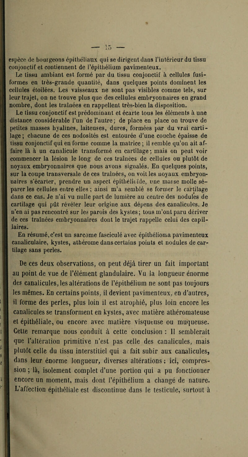 espèce de bourgeons épithéliaux qui se dirigent dans l’intérieur du tissu conjonctif et contiennent de l’épithélium pavimenleux. Le tissu ambiant est formé par du tissu conjonctif à cellules fusi¬ formes en très-grande quantité, dans quelques points dominent les cellules étoilées. Les vaisseaux ne sont pas visibles comme tels, sur leur trajet, on ne trouve plus que des cellules embryonnaires en grand nombre, dont les traînées en rappellent très-bien la disposition. Le tissu conjonctif est prédominant et écarte tous les éléments à une distance considérable l’un de l’autre ; de place en place on trouve de petites masses byalines, laiteuses, dures, formées par du vrai carti¬ lage ; chacune de ces nodosités est entourée d’une couche épaisse de tissu conjonctif qui en forme comme la matrice ; il semble qu’on ait af¬ faire là à un canalicule transformé en cartilage; mais on peut voir commencer la lésion le long de ces traînées de cellules ou plutôt de noyaux embryonnaires que nous avons signalés. En quelques points, sur la coupe transversale de ces traînées, on voit les noyaux embryon¬ naires s’écarter, prendre un aspect épithélioïde, une masse molle sé¬ parer les cellules entre elles ; ainsi m’a semblé se former le cartilage dans ce cas. Je n’ai vu nulle part de lumière au centre des nodules de cartilage qui pût révéler leur origine aux dépens des canalicules. Je n’en ai pas rencontré sur les parois des kystes ; tous m’ont paru dériver de ces traînées embryonnaires dont le trajet rappelle celui des capil¬ laires. En résumé, c’est un sarcome fasciculé avec épithélioma pavimenteux canaliculaire, kystes, athérome dans certains points et nodules de car¬ tilage sans perles. De ces deux observations, on peut déjà tirer un fait important au point de vue de l’élément glandulaire. Vu la longueur énorme des canalicules, les altérations de l’épithélium ne sont pas toujours les mêmes. En certains points, il devient pavimenteux, en d’autres, il forme des perles, plus loin il est atrophié, plus loin encore les canalicules se transforment en kystes, avec matière athéromateuse et épithéliale, ou encore avec matière visqueuse ou muqueuse. Cette remarque nous conduit à cette conclusion : H semblerait que l’altération primitive n’est pas celle des canalicules, mais plutôt celle du tissu interstitiel qui a fait subir aux canalicules, dans leur énorme longueur, diverses altérations ; ici, compres¬ sion ; là, isolement complet d’une portion qui a pu fonctionner encore un moment, mais dont l’épithélium a changé de nature.