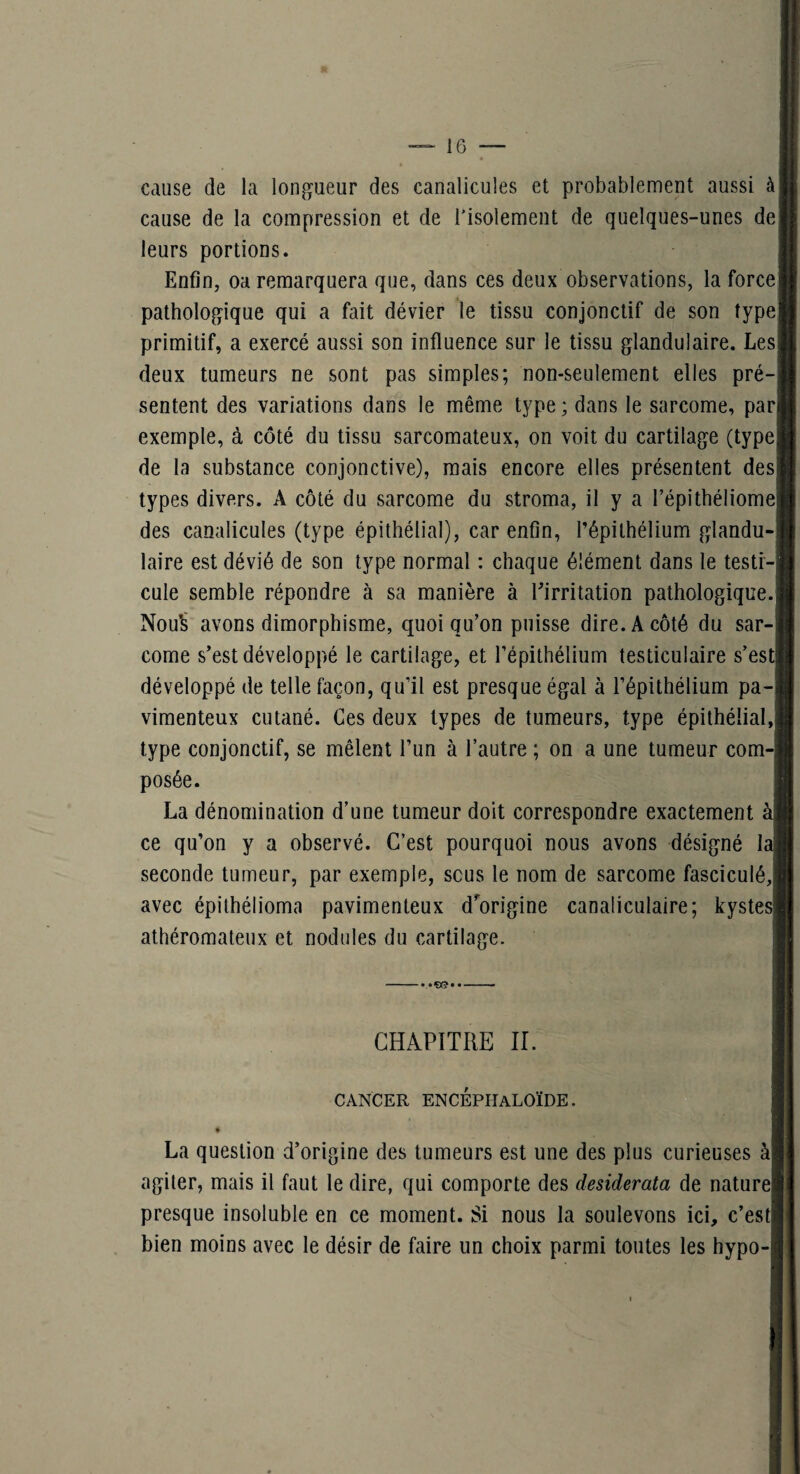 cause de la longueur des canalicules et probablement aussi à cause de la compression et de l’isolement de quelques-unes de] leurs portions. Enfin, oa remarquera que, dans ces deux observations, la force! pathologique qui a fait dévier le tissu conjonctif de son type primitif, a exercé aussi son influence sur le tissu glandulaire. Les deux tumeurs ne sont pas simples; non-seulement elles pré¬ sentent des variations dans le même type; dans le sarcome, pari exemple, à côté du tissu sarcomateux, on voit du cartilage (type de la substance conjonctive), mais encore elles présentent des types divers. A côté du sarcome du stroma, il y a l’épitbéliome des canalicules (type épithélial), car enfin, l’épithélium glandu¬ laire est dévié de son type normal : chaque élément dans le testi-| cule semble répondre à sa manière à ^irritation pathologique. Nou^' avons dimorphisme, quoiqu’on puisse dire. A côté du sar¬ come s’est développé le cartilage, et l’épithélium testiculaire s’esti développé de telle façon, qu’il est presque égal à l’épithélium pa- vimenteux cutané. Ces deux types de tumeurs, type épithélial, type conjonctif, se mêlent l’un à l’autre ; on a une tumeur com-j posée. La dénomination d’une tumeur doit correspondre exactement àj ce qu’on y a observé. C’est pourquoi nous avons désigné lai seconde tumeur, par exemple, scus le nom de sarcome fasciculé, avec épithélioma pavimenteux dVigine canaliculaire; kystes] athéromateux et nodules du cartilage. - • •€)©••- CHAPITRE IL CANCER ENCEPHALOÏDE. La question d’origine des tumeurs est une des plus curieuses à agiter, mais il faut le dire, qui comporte des desiderata de naturel presque insoluble en ce moment. Si nous la soulevons ici, c’est] bien moins avec le désir de faire un choix parmi toutes les hypo-