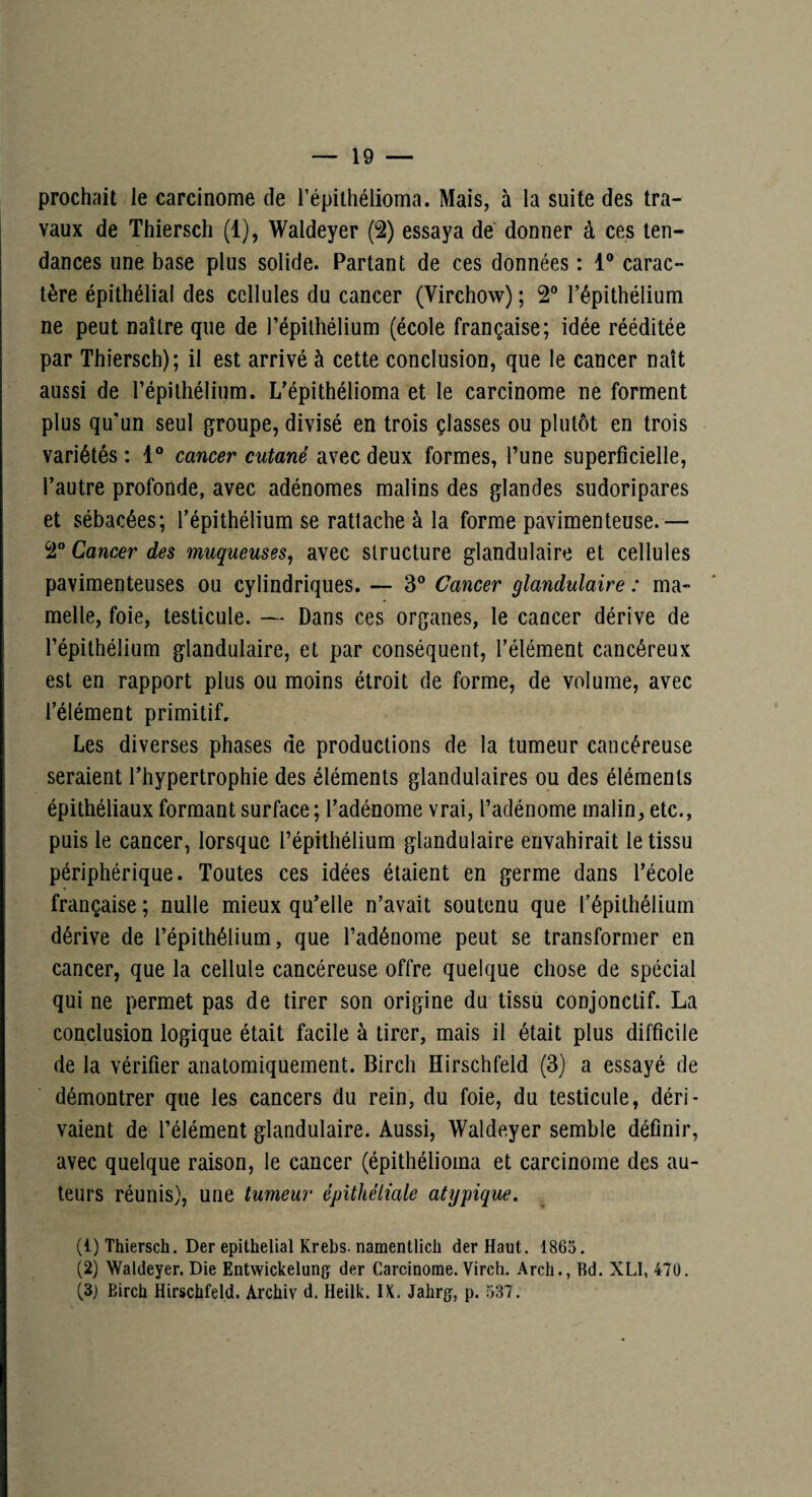 — 19 — prochait le carcinome de l’épithélioma. Mais, à la suite des tra¬ vaux de Thiersch (1), Waldeyer (2) essaya de donner à ces ten¬ dances une base plus solide. Partant de ces données : 1® carac¬ tère épithélial des cellules du cancer (Virchow) ; 2® l’épithélium ne peut naître que de l’épithélium (école française; idée rééditée par Thiersch); il est arrivé à cette conclusion, que le cancer naît aussi de l’épithélium. L’épithélioma et le carcinome ne forment plus qu'un seul groupe, divisé en trois çlasses ou plutôt en trois variétés : 1® cancer cutané avec deux formes, l’une superficielle, l’autre profonde, avec adénomes malins des glandes sudoripares et sébacées; l’épithélium se rattache à la forme pavimenteuse.— 2® Cancer des muqueuses^ avec structure glandulaire et cellules pavimenteuses ou cylindriques. — 3® Cancer glandulaire : ma» melle, foie, testicule. — Dans ces organes, le cancer dérive de l’épithélium glandulaire, et par conséquent, l’élément cancéreux est en rapport plus ou moins étroit de forme, de volume, avec l’élément primitif. Les diverses phases de productions de la tumeur cancéreuse seraient l’hypertrophie des éléments glandulaires ou des éléments épithéliaux formant surface ; l’adénome vrai, l’adénome malin, etc., puis le cancer, lorsque l’épithélium glandulaire envahirait le tissu périphérique. Toutes ces idées étaient en germe dans l’école française ; nulle mieux qu’elle n’avait soutenu que l’épithélium dérive de l’épithélium, que l’adénome peut se transformer en cancer, que la cellule cancéreuse offre quelque chose de spécial qui ne permet pas de tirer son origine du tissii conjonctif. La conclusion logique était facile à tirer, mais il était plus difficile de la vérifier anatomiquement. Birch Hirschfeld (3) a essayé de démontrer que les cancers du rein, du foie, du testicule, déri¬ vaient de l’élément glandulaire. Aussi, Waldeyer semble définir, avec quelque raison, le cancer (épithélioma et carcinome des au¬ teurs réunis), une tumeur épithéliale atypique, (1) Thiersch. Der épithélial Krebs. namentlicii der Haut. 1865. (2) Waldeyer. Die Entwickelung der Carcinome. Virch. Arch., Bd. XLI, 47Ü.