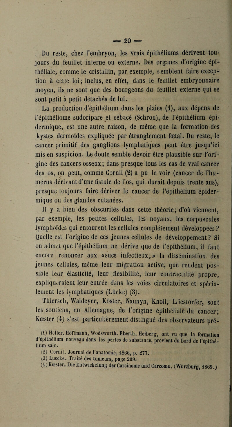 Du reste, chez l’embryon, les vrais épithéliums dérivent tou¬ jours du feuillet interne ou externe. Des organes d’origine épi¬ théliale, comme le cristallin, par exemple, semblent faire excep¬ tion à celte loi; inclus, en effet, dans le feuillet embryonnaire moyen, ils ne sont que des bourgeons du feuillet externe qui se sont petit à petit détachés de lui. La production d’épithélium dans les plaies (1), aux dépens de l’épithéliome sudoripare et sébacé (Schron), de l’épithélium épi¬ dermique, est une autre raison, de même que la formation des kystes dermoïdes expliquée par étranglement fœtal. Du reste, le cancer primitif des ganglions lymphatiques peut être jusqu’ici rais en suspicion. Le doute semble devoir être plausible sur l’ori¬ gine des cancers osseux ; dans presque tous les cas de vrai cancer des os, on peut, comme Gornil (2) a pu le voir (cancer de l’hu¬ mérus dérivant d’une fistule de l’os, qui durait depuis trente ans), presque toujours faire dériver le cancer de l’épithélium épider¬ mique ou des glandes cutanées. 11 y a bien des obscurités dans cette théorie; d’où viennent, par exemple, les petites cellules, les noyaux, les corpuscules lymphoïdes qui entourent les cellules complètement développées ? Quelle est l’origine de ces jeunes cellules de développement ? Si on admet que l’épithélium ne dérive que de l’épithélium, il faut encore renoncer aux «sucs infectieux;» la dissémination des jeunes cellules, môme leur migration active, que rendent pos¬ sible leur élasticité, leur flexibilité, leur contractilité propre, ' expliqueraient leur entrée dans les voies circulatoires et spécia- | leiiient les lymphatiques (Lücke) (3). | Thiersch, Waldeyer, Koster, Naunyn, Knoll, Laesiorfer, sont les soutiens, en Allemagne, de l’origine épithélialè du cancer; Kœster (4) s’est particulièrement distingué des observateurs pré- (1) Heller, Hoffmann, Wodswort,h. Eberlh, Heiberg, ont vu que la formation d’épithélium nouveau dans les pertes de substance, provient du bord de l’épithé¬ lium sain. (2) Cornil. Journal de l’anatomie, 1866, p. 277. (3) Luecke. Traité des tumeurs, page 209. (4) Kœsler. Die Ëntwickclung der Carcinome und Carcome. (Würzburg, 1869.)