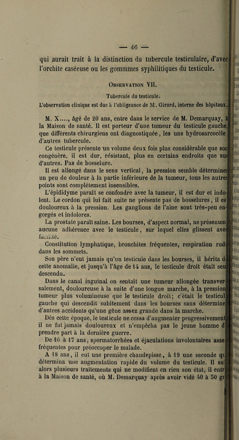 I. qui .aurait trait à la distinction du tubercule testiculaire, d’avec Torchite caséeuse ou les gommmes syphilitiques du testicule. Observation VII. Tubercule du testicule. L’observation clinique est due h l’obligeance de M. Girard, interne des hôpitaux'. M. X...., âgé de 20 ans, entre dans le service de M. Demarquay, à la Maison de santé. Il est porteur d’une tumeur du testicule gauche que différents chirurgiens ont diagnostiquée, les uns hydrosarcocèle,| d’autres tubercule. Ce testicule présente un volume deux fois plus considérable que sorJ congénère, il est dur, résistant, plus en certains endroits que Buij d’autres. Pas de bosselure. 11 est allongé dans le sens vertical, la pression semble détermine un peu de douleur à la partie inférieure de la tumeur, tous les autre points sont complètement insensibles. L’épididyme paraît se confondre avec la tumeur, il est dur et indo¬ lent. Le cordon qui lui fait suite ne présente pas de bosselures, il es douloureux à la pression. Les ganglions de l’aine sont très-peu en¬ gorgés et indolores. La prostate paraît saine. Les bourses, d’aspect normal, neprésenien aucune adhérence avec le testicule, sur lequel elles glissent avC' l'doiiilé. Constitution lymphatique, bronchites fréquentes, respiration rud dans les sommets. Son père n’eut jamais qu’un testicule dans les bourses, il hérita d cette anomalie, et jusqu’à l’âge de 14 ans, le testicule droit était se descendu. Dans le canal inguinal on sentait une tumeur allongée transver salement, douloureuse à la suite d’une longue marche, à la pressio tumeur plus volumineuse que le testicule droit; c'était le testicul gauche qui descendit subitement dans les bourses sans détermin d’autres accidents qu’une gêne assez grande dans la marche. Dès cette époque, le testicule ne cessa d’augmenter progressivemen il ne fut jamais douloureux et n’empêcha pas le jeune homme d prendre part à la dernière guerre. De 16 à 17 ans, spermatorrhées et éjaculations involontaires asse fréquentes pour préoccuper le malade. A 18 ans, il eut une première chaudepisse, à 19 une seconde qd détermina une augmentation rapide du volume du testicule. Il suij alors plusieurs traitements qui ne modifient en rien son état, il entr à la Maison de santé, où M. Demarquay après avoir vidé 40 à SO gr| jj ‘ a 1 (■«'lîi li b iiï^ Ü( à\ ®ri *|tî[ k