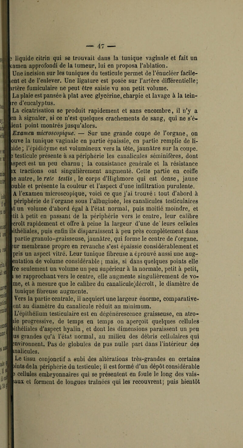 liquide citrin qui se trouvait dans la tunique vaginale et fait un :amen approfondi de la tumeur, lui en proposa l’ablation. Une incision sur les tuniques du testicule permet de l’énucléer facile- ent et de l’enlever. Une ligature est posée sur l’artère différentielle; irtère fumiculaire ne peut être saisie vu son petit volume. La plaie est pansée à plat avec glycérine, charpie et lavage à la tein- re d’eucalyptus. La cicatrisation se produit rapidement et sans encombre, il n’y a sn à signaler, si ce n’est quelques crachements de sang, qui ne s’é- ient point montrés jusqu’alors. Examen microscopique. — Sur une grande coupe de l’organe, on )uve la tunique vaginale en partie épaissie, en partie remplie de li- lide; l’épididyme est volumineux vers la tête, jaunâtre sur la coupe, î testicule présente à sa périphérie les canalicules séminifères, dont Lspect est un peu charnu ; la consistance générale et la résistance IX tractions ont singulièrement augmenté. Cette paftie en coiffe le autre, le rete testis , le corps d’Highmore qui est dense, jaune ouble et présente la couleur et l’aspect d’une infiltration purulente. A l’examen microscopique, voici ce que j’ai trouvé : tout d’abord à périphérie de l’organe sous l’albuginée, les canalicules testiculaires it un volume d’abord égal à l’état normal, puis moitié moindre, et îtit à petit en passant de la périphérie vers le centre, leur calibre (croît rapidement et offre à peine la largeur d’une de* leurs celkiles dlhéliales, puis enfin ils disparaissent à peu près complètement dans j partie granulo-graisseuse, jaunâtre, qui forme le centre de l’organe, br membrane propre en revanche s’est épaissie considérablement et pris un aspect vitré. Leur tunique fibreuse a éprouvé aussi une aug- fântation de volume considérable ; mais, si dans quelques points elle ire seulement un volume un peu supérieur à la normale, petit à petit, ^ se rapprochant vers le centre, elle augmente singulièrement de vo- me, et à mesure que le calibre du canalicule’décroît, le diamètre de tunique fibreuse augmente. Vers la partie centrale, il acquiert une largeur énorme, comparative- ent au diamètre du canalicule réduit au minimum. L’épithélium testiculaire est en dégénérescence graisseuse, en atro- pie progressive, de temps en temps on aperçoit quelques cellules bilhéliales d’aspect hyalin, et dont les dimensions paraissent un peu jus grandes qu’a l’état normal, au milieu des débris cellulaires qui nvironnent. Pas de globules de pus nulle part dans l’intérieur des nalicules. Le tissu conjonctif a subi des altérations très-grandes en certains lintsdela périphérie du testicule; il est formé d’un dépôt considérable I cellules embryonnaires qui se présentent en foule le long des vais^ aux et forment de longues traînées qui les recouvrent; puis bientôt