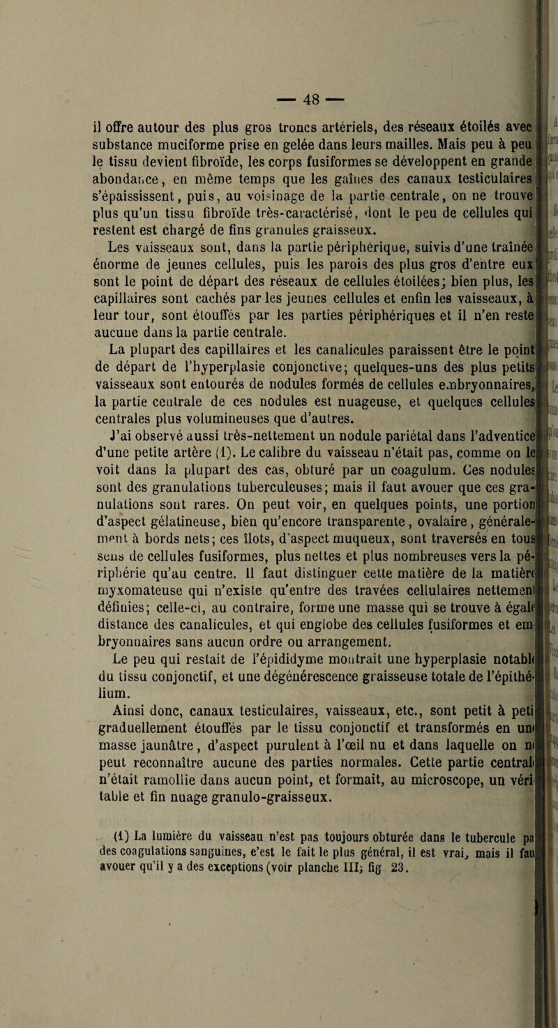 il offre autour des plus gros troncs artériels, des réseaux étoilés avec substance muciforme prise en gelée dans leurs mailles. Mais peu à peu le tissu devient fibroïde, les corps fusiformes se développent en grande abondaiice, en même temps que les gaines des canaux testiculaires s’épaississent, puis, au voisinage de la partie centrale, on ne trouvé plus qu’un tissu fibroïde très-caractérisé, dont le peu de cellules qui restent est chargé de fins granules graisseux. Les vaisseaux sont, dans la partie périphérique, suivis d’une traînée' énorme de jeunes cellules, puis les parois des plus gros d’entre eux sont le point de départ des réseaux de cellules étoilées; bien plus, les capillaires sont cachés par les jeunes cellules et enfin les vaisseaux, à leur tour, sont étouffés par les parties périphériques et il n’en reste aucune dans la partie centrale. La plupart des capillaires et les canalicules paraissent être le point de départ de l’hyperplasie conjonctive; quelques-uns des plus petits! vaisseaux sont entourés de nodules formés de cellules embryonnaires, la partie centrale de ces nodules est nuageuse, et quelques cellules] centrales plus volumineuses que d’autres. J’ai observé aussi très-nettement un nodule pariétal dans l’adventicei d’une petite artère (1). Le calibre du vaisseau n’était pas, comme on le voit dans la plupart des cas, obturé par un coagulum. Ces nodules sont des granulations tuberculeuses; mais il faut avouer que ces gra nulations sont rares. On peut voir, en quelques points, une portion] d’aspect gélatineuse, bien qu’encore transparente, ovalaire, générale mpni à bords nets; ces îlots, d’aspect muqueux, sont traversés en tou sens de cellules fusiformes, plus nettes et plus nombreuses vers la pé riphérie qu’au centre. 11 faut distinguer cette matière de la matière] myxomateuse qui n’existe qu’entre des travées cellulaires nettemen définies; celle-ci, au contraire, forme une masse qui se trouve à égale distance des canalicules, et qui englobe des cellules fusiformes et em bryonnaires sans aucun ordre ou arrangement. Le peu qui restait de l’épididyme montrait une hyperplasie notabh] du tissu conjonctif, et une dégénérescence graisseuse totale de l’épilhé lium. Ainsi donc, canaux testiculaires, vaisseaux, etc., sont petit à peti graduellement étouffés par le tissu conjonctif et transformés en un<| masse jaunâtre, d’aspect purulent à l’œil nu et dans laquelle on ni peut reconnaître aucune des parties normales. Cette partie centralij n’était ramollie dans aucun point, et formait, au microscope, un véri table et fin nuage granulo-graisseux. , pit i^î (1) La lumière du vaisseau n’est pas toujours obturée dans le tubercule ]^| des coagulations sanguines, e’est le fait le plus général, il est vrai, mais il faï avouer qu’il y a des exceptions (voir planche III; fig 23.