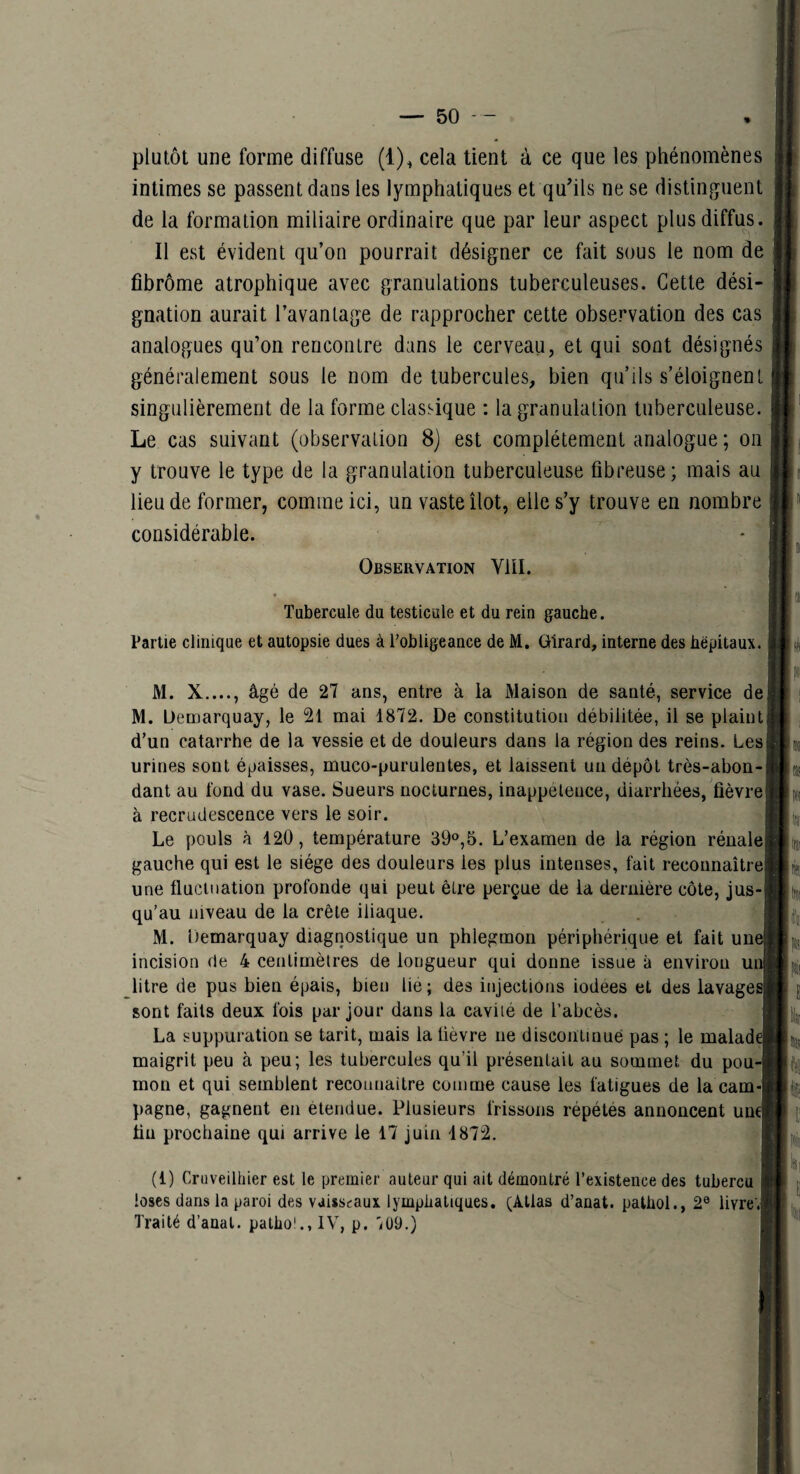 plutôt une forme diffuse (1)^ cela lient à ce que les phénomènes intimes se passent dans les lymphatiques et qu'ils ne se distinguent de la formation miliaire ordinaire que par leur aspect plus diffus. Il est évident qu’on pourrait désigner ce fait sous le nom de fibrome atrophique avec granulations tuberculeuses. Cette dési¬ gnation aurait l’avantage de rapprocher cette observation des cas analogues qu’on rencontre dans le cerveau, et qui sont désignés généralement sous le nom de tubercules, bien qu’ils s’éloignent singulièrement de la forme classique : la granulation tuberculeuse. Le cas suivant (observation 8) est complètement analogue ; on y trouve le type de la granulation tuberculeuse fibreuse ; mais au lieu de former, comme ici, un vaste îlot, elle s’y trouve en nombre considérable. Observation Vlïl. Tubercule du testicule et du rein gauche. Partie clinique et autopsie dues à l’obligeance de M, Girard, interne des hëpitaux. M. X...., âgé de 27 ans, entre à ia Maison de santé, service de M. Üemarquay, le 21 mai 1872. De constitution débilitée, il se plaint d’un catarrhe de la vessie et de douleurs dans la région des reins. Les urines sont épaisses, muco-purulentes, et laissent un dépôt très-abon¬ dant au fond du vase. Sueurs nocturnes, inappétence, diarrhées, fièvre à recrudescence vers le soir. i Le pouls à 120, température 39°,5. L’examen de la région rénale! gauche qui est le siège des douleurs les plus intenses, fait reconnaître une fluctuation profonde qui peut être perçue de la dernière côte, jus¬ qu’au niveau de la crête iliaque. M. üemarquay diagnostique un phlegmon périphérique et fait und incision de 4 centimètres de longueur qui donne issue à environ uiJ litre de pus bien épais, bien lie ; des injections iodees et des lavaged sont faits deux fois par jour dans la cavité de l’abcès. La suppuration se tarit, mais la lièvre ne discontinué pas ; le malada maigrit peu à peu; les tubercules qu’il présentait au sommet du pou-l mon et qui semblent reconnaitre comme cause les fatigues de la cam-j pagne, gagnent en étendue. Plusieurs frissons répétés annoncent une! fin prochaine qui arrive le 17 juin 1872. | (1) Criiveilhier est le premier auteur qui ait démontré l’existence des tubercu I loscs dans la paroi des vaisseaux lymphatiques. (Atias d’anat. palhol., 2® livre'.j Traité d’anat. patho'., IV, p. 'iü9.)