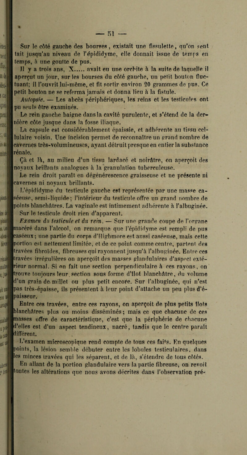 Sur le côté gauche des bourses, existait une fissnlette, qu'on sent tait jusqu’au niveau de Tépididyme, elle donnait issue de temps en temps, h une goutte de pus. Il y a trois ans, X.avait eu une orcbite à la suite de laquelle il aperçut un jour, sur les bourses du côté gauche, un petit bouton fluc¬ tuant; il l’ouvrit lui-même, et fit sortir environ 20 grammes de pus. Ce petit bouton ne se referma jamais et donna lieu à la fistule. Autopsie. — Les abcès périphériques, les reins et les testicules ont pu seuls être examinés. Le rein gauche baigne dans la cavité purulente, et s’étend de la der- [nière côte jusque dans la fosse iliaque. La capsule est considérablement épaissie, et adhérente au tissu cel¬ lulaire voisin. Une incision permet de reconnaître un ^rand nombre de cavernes très-volumineuses, ayant détruit presque en entier la substance rénale. Çà et là, au milieu d'un tissu lardacé et noirâtre, on aperçoit des noyaux brillants analogues à la'granulation tuberculeuse. Le rein droit paraît en dégénérescence graisseuse et ne présente ni cavernes ni noyaux brillants. L’épididyme du testicule gauche est représentée par une masse ca¬ séeuse, semi-liquide; l'intérieur du testicule offre un grand nombre de points blanchâtres. La vaginale est intimement adhérente à l’albuginée. Sur le testicule droit rien d'apparent. Examen du testicule et du rein, — Sur une grande coupe de l’organe pacéré dans l’alcool, on remarque que l’épididyme est rempli de pus caséeux; une partie du corps d’flighmore est aussi caséeuse, mais cette portion est nettement limitée, et de ce point comme centre, partent des travées fibroïdes, fibreuses qui rayonnent jusqu’à ralhuginée. Entre ces travées irrégulières on aperçoit des masses glandulaires d’aspect exté- peur normal. Si on fait une section perpendiculaire à ces rayons, on pouve toujours leur. section sous forme d’îlot blanchâtre, du volume d’un grain de. millet ou plus petit encore. Sur l’albuginée, qui n’est pas très-épaisse, ils présentent à leur point d’attache un peu plusd’é- jpaisseur. Entre ces travées, entre ces rayons, on aperçoit de plus petits îlots blanchâtres plus ou moins disséminés; mais ce que chacune de ces masses offre de caractéristique, c’est que la périphérie de chacune l’elles est d’un aspect tendineux, nacré, tandis que le centre paraît lifférent. L’examen microscopique rend compte de tous ces faits. En quelques boints, la lésion semble débuter entre les lobules testiculaires, dans es minces travées qui les séparent, et de là, s’étendre de tous côtés. En allant de la portion glandulaire vers la partie fibreuse, on revoit ‘eûtes les altérations que nous avons décrites dans l’observation pré-