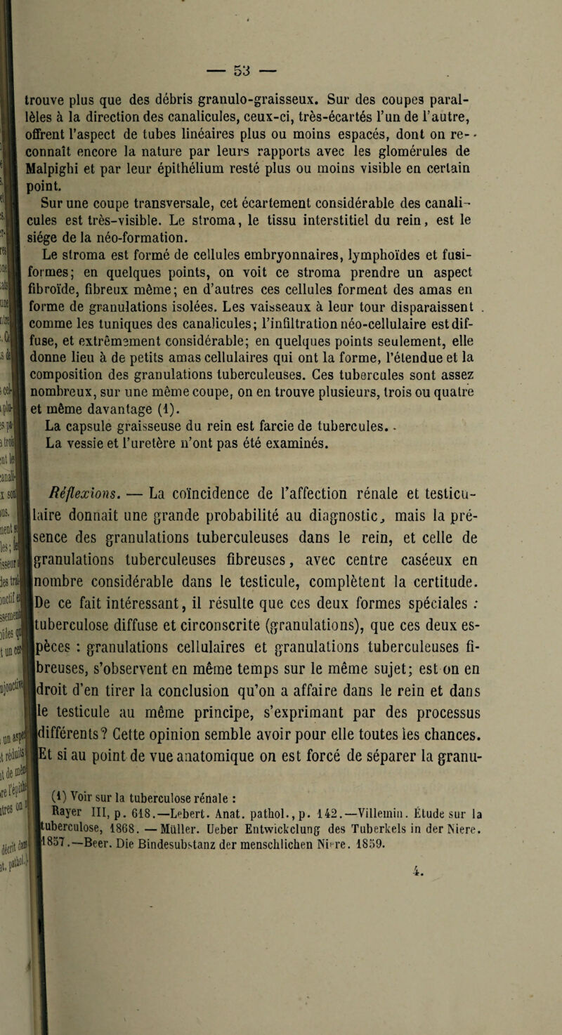 niil M m iM iplii-| itmil inllel trouve plus que des débris granulo-graisseux. Sur des coupes paral¬ lèles à la direction des canalicules, ceux-ci, très-écartés l’un de l’autre, offrent l’aspect de tubes linéaires plus ou moins espacés, dont on re- - connaît encore la nature par leurs rapports avec les glomérules de Malpighi et par leur épithélium resté plus ou moins visible en certain point. Sur une coupe transversale, cet écartement considérable des caiiali cules est très-visible. Le stroma, le tissu interstitiel du rein, est le siège de la néo-formation. Le stroma est formé de cellules embryonnaires, lymphoïdes et fusi¬ formes; en quelques points, on voit ce stroma prendre un aspect fibroïde, fibreux même; en d’autres ces cellules forment des amas en forme de granulations isolées. Les vaisseaux à leur tour disparaissent comme les tuniques des canalicules; l’infiltration néo-cellulaire est dif¬ fuse, et extrêmement considérable; en quelques points seulement, elle donne lieu à de petits amas cellulaires qui ont la forme, l’étendue et la composition des granulations tuberculeuses. Ces tubercules sont assez nombreux, sur une même coupe, on en trouve plusieurs, trois ou quatre et même davantage (1). La capsule graisseuse du rein est farcie de tubercules.. La vessie et l’uretère n’ont pas été examinés. î les; .BClile )ite luBca iiiDasf itréittiisl lires ' Réflexions. — La coïncidence de l’affection rénale et testicu- llaire donnait une grande probabilité au diagnostic^ mais la pré¬ sence des granulations tuberculeuses dans le rein, et celle de granulations tuberculeuses fibreuses, avec centre caséeux en nombre considérable dans le testicule, complètent la certitude. De ce fait intéressant, il résulte que ces deux formes spéciales ; Ituberculose diffuse et circonscrite (granulations), que ces deux es- Ipèces : granulations cellulaires et granulations tuberculeuses fi- Ibreuses, s’observent en même temps sur le même sujet; est on en Idroit d’en tirer la conclusion qu’on a affaire dans le rein et dans Ile testicule au même principe, s’exprimant par des processus [différents? Cette opinion semble avoir pour elle toutes les chances, h si au point de vue anatomique on est forcé de séparer la granu- (1) Voir sur la tuberculose rénale : Rayer III, p. 618,—Lebert. Anat. pathol.,p. 142.—Villeiniii. Élude sur la tuberculose, 1868. —Millier, üeber Entwickclung des Tuberkels in derNiere. 1857.—Beer. Die Bindesubstanz der menschlichen Nif-re. 1859. 4.