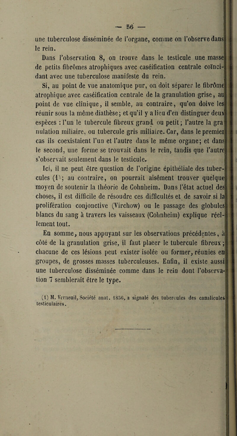 une tuberculose disséminée de l’organe, comme on l’observe dans le rein. Dans l’observation 8, on trouve dans le testicule une masse de petits fibromes atrophiques avec caséification centrale coïnci¬ dant avec une tuberculose manifeste du rein. Si, au point de vue anatomique pur, on doit séparer le fibrôme atrophique avec caséification centrale de la granulation grise, au point de vue clinique, il semble, au contraire, qu’on doive les réunir sous la même diathèse; et qu’il y a lieu d’en distinguer deux espèces : l’un le tubercule fibreux grand ou petit; l’autre la gra nulation miliaire, ou tubercule gris miliaire. Car, dans le premier cas ils coexistaient l’un et l’autre dans le même organe; et dans le second, une forme se trouvait dans le rein, tandis que l’autre s’observait seulement dans le testicule. Ici, il ne peut être question de l’origine épithéliale des tuber¬ cules (1^; au contraire, on pourrait aisément trouver quelque moyen de soutenir la théorie de Cohnheim. Dans l’état actuel des choses, il est difficile de résoudre ces difficultés et de savoir si la prolifération conjonctive (Virchow) ou le passage des globules blancs du sang à travers les vaisseaux (Cohnheim) explique réel¬ lement tout. En somme, nous appuyant sur les observations précédentes, à côté de la granulation grise, il faut placer le tubercule fibreux ; chacune de ces lésions peut exister isolée ou former, réunies en groupes, de grosses masses tuberculeuses. Enfin, il existe aussi une tuberculose disséminée comme dans le rein dont l’observa¬ tion 7 semblerait être le type. (1) M. Vcrueuil, Société anat. 1856, a signalé des tubercules des canalicules testiculaires. I