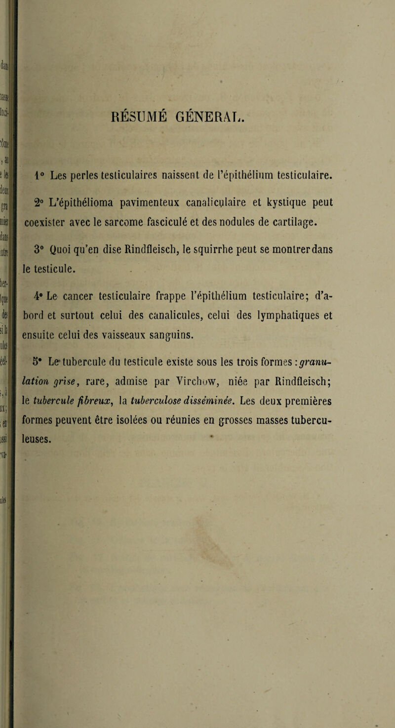RÉSUMÉ GÉNÉRAL. 1® Les perles tesliculaires naissent de répithéliiim testiculaire. 2° L’épithélioma pavimenteux canaliculaire et kystique peut coexister avec le sarcome fasciculé et des nodules de cartilage. 3“ Quoi qu’en dise Rindfleisch, le squirrhe peut se montrer dans le testicule. 4* Le cancer testiculaire frappe l’épithélium testiculaire; d'a¬ bord et surtout celui des canalicules, celui des lymphatiques et ensuite celui des vaisseaux sanguins. 5* Le* tubercule du testicule existe sous les trois formes :granu^ lation grise, rare, admise par Virchow, niée par Rindfleisch; le tubercule fibreux, la tuberculose disséminée. Les deux premières formes peuvent être isolées ou réunies en grosses masses tubercu¬ leuses.