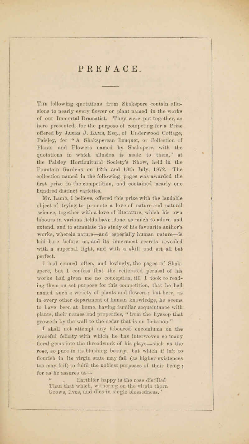 PREFACE. The following quotations from Slmkspere contain allu¬ sions to nearly every flower or plant named in the works of our Immortal Dramatist. They were put together, as here presented, for the purpose of competing for a Prize offered by James J. Lamb, Esq., of Underwood Cottage, Taisley, for “A Shaksperean Bouquet, or Collection of Plants and Flowers named by Shakspere, with the quotations in which allusion is made to them,” at the Paisley Horticultural Society’s Show, held in the Fountain Gardens on 12th and 18th July, 1872. The collection named in the following pages was awarded the first prize in the competition, and contained nearly one hundred distinct varieties. Mr. Lamb, I believe, offered this prize with the laudable object of trying to promote a love of nature and natural science, together with a love of literature, which his own labours in various fields have done so much to adorn and extend, and to stimulate the study of his favourite author’s works, wherein nature—and especially human nature—is laid bare before us, and its innermost secrets revealed with a supernal light, and with a skill and art all but perfect. I had conned often, and lovingly, the pages of Shak¬ spere, but I confess that the reiterated perusal of his works had given me no conception, till I took to read¬ ing them on set purpose for this competition, that he had named such a variety of plants and flowers ; but here, as in every other department of human knowledge, he seems to have been at home, having familiar acquaintance with plants, their names and properties, “from the hyssop that groweth by the wall to the cedar that is on Lebanon.” I shall not attempt any laboured encomiums on the graceful felicity with which he has interwoven so many floral gems into the threadwork of his plays—such as the rose, so pure in its blushing beauty, but which if left to flourish in its virgin state may fail (as higher existences too may fail) to fulfil the noblest purposes of their being ; for as he assures us — “ . Earthlier happy is the rose distilled Than that which, withering on the virgin thorn Grows, lives, and dies in single blessedness.”