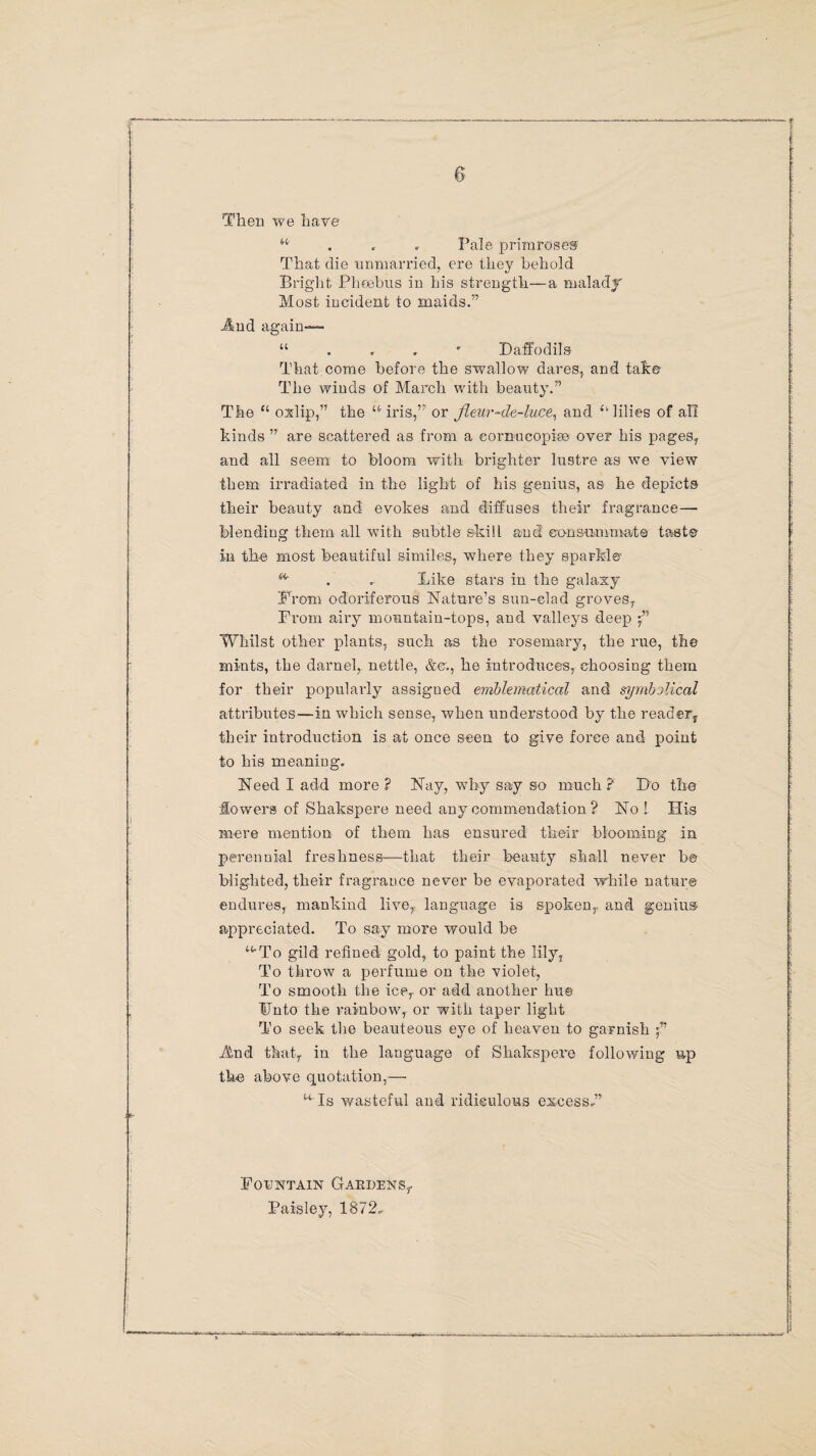 Then we have “ Pale primroses That die unmarried, ere they behold Bright Pheebus in his strength—a malady' Most incident to maids.” Jlmd again— u ... • Daffodils That come before the swallow dares, and take The winds of March with beauty.” The “ oxlip,” the “iris,” or jleur-de-luce, and “ lilies of all kinds ” are scattered as from a eornucopire over his pages, and all seem to bloom with brighter lustre as we view them irradiated in the light of his genius, as he depicts their beauty and evokes and diffuses their fragrance— blending them all with subtle skill and consummate taste in the most beautiful similes, where they sparkler . * Like stars in the galaxy Prom odoriferous Nature’s sun-clad groves, Prom airy mountain-tops, and valleys deep f Whilst other plants, such as the rosemary, the rue, the mints, the darnel, nettle, &©., he introduces, choosing them for their popularly assigued emblematical and symbolical attributes—in which sense, when understood by the reader* their introduction is at once seen to give force and point to his meaning. Need I add more ? Nay, why say so much ? Do the lowers of Skakspere need any commendation ? No ! His mere mention of them has ensured their blooming in perennial freshness—that their beauty shall never be blighted, their fragrance never be evaporated while nature endures, mankind live, language is spoken, and genius appreciated. To say more would be “'To gild refined gold, to paint the lily, To throw a perfume on the violet, To smooth the ice,, or add another hu© Unto the rainbow, or with taper light To seek the beauteous eye of heaven to garnish And that, in the language of Skakspere following up the above quotation,— “ Is wasteful and ridiculous excess*” Fountain Gardens,. Paisley, 1872*