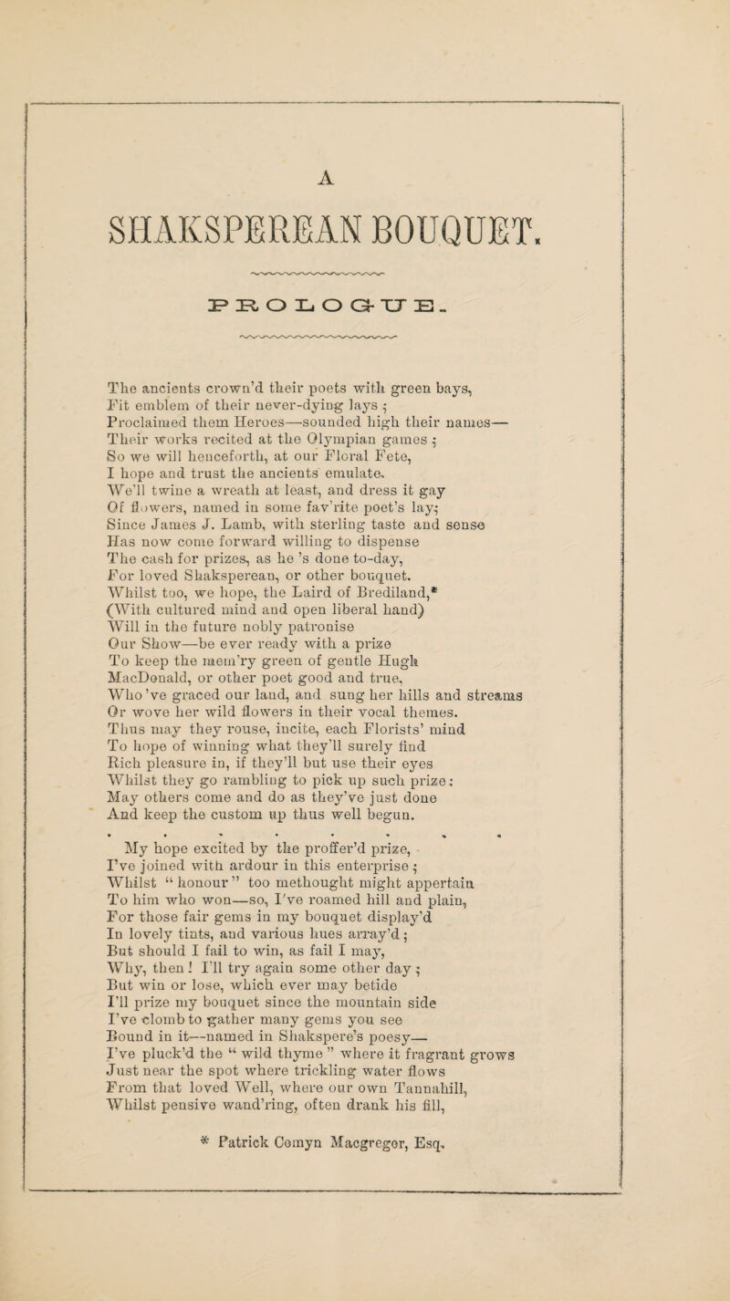 A PROLOG-UE. The ancients crown’d their poets with green bays, Fit emblem of their never-dying lays ,• Proclaimed them Heroes—sounded high their names— Their works recited at the Olympian games 5 So we will henceforth, at our Floral Fete, I hope and trust the ancients emulate. We’ll twine a wreath at least, and dress it gay Of flowers, named in some fav’rite poet’s lay^ Since James J. Lamb, with sterling taste and sense Has now come forward willing to dispense The cash for prizes, as he’s done to-day, For loved Shaksperean, or other bouquet. Whilst too, we hope, the Laird of Brediland,* (With cultured mind and open liberal hand) Will in the future nobly patronise Our Show—be ever ready with a prize To keep the mem’ry green of gentle Hugh MacDonald, or other poet good and true, Who’ve graced our land, and sung her hills and streams Or wove her wild flowers in their vocal themes. Thus may they rouse, incite, each Florists’ mind To hope of winning what they’ll surely find Rich pleasure in, if they’ll but use their eyes Whilst they go rambling to pick up such prize: May others come and do as they’ve just done And keep the custom up thus well begun. My hope excited by the proffer’d prize, I’ve joined with ardour in this enterprise $ Whilst “ honour ” too methought might appertain To him who won—so, I've roamed hill and plain, For those fair gems in my bouquet display’d In lovely tints, and various hues array’d; But should I fail to win, as fail I may, Why, then 1 I’ll try again some other day ^ But win or lose, which ever may betide I’ll prize my bouquet since the mountain side I’ve clomb to gather many gems you see Bound in it—named in Shakspere’s poesy— I’ve pluck’d the “ wild thyme ” where it fragrant grows Just near the spot where trickling water flows From that loved Well, where our own Tannahill, Whilst pensive wand’ring, often drank his fill, * Patrick Comyn Macgregor, Esq.