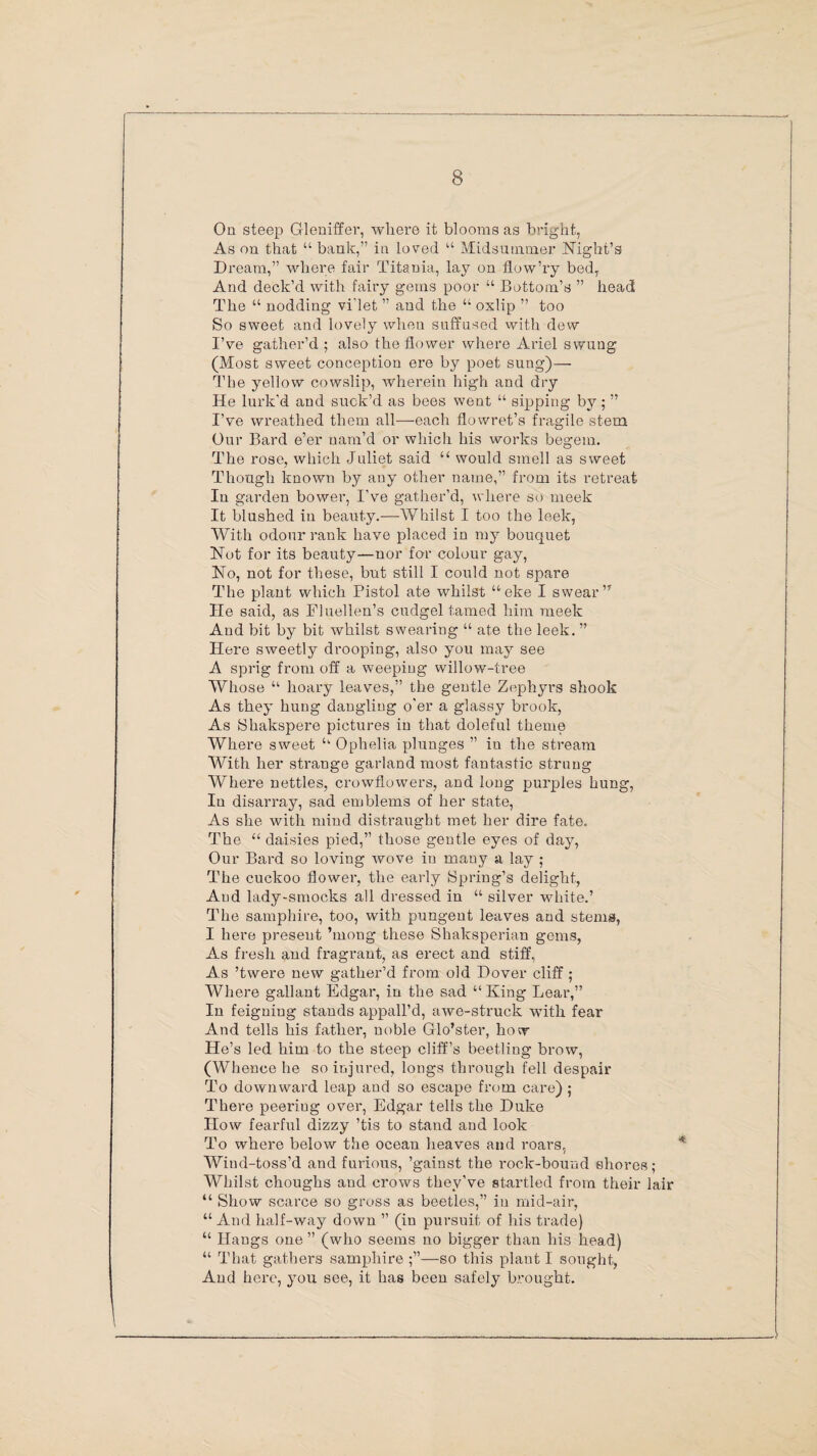 On steep Gleniffer, where it blooms as bright, As on that “ bank,” in loved “ Midsummer Night’s Dream,” where fair Titania, lay on flow’ry bed, And deck’d with fairy gems poor “ Bottom’s ” head The “ nodding vi'let ” and the “ oxlip ” too So sweet and lovely when suffused with dew I’ve gather’d ; also the flower where Ariel swung (Most sweet conception ere by poet sung)— The yellow cowslip, wherein high and dry He lurk'd and suck’d as bees went “ sipping by; ” I’ve wreathed them all—each flowret’s fragile stem Our Bard e’er nam’d or which his works begem. The rose, which Juliet said “ would smell as sweet Though known by any other name,” from its retreat In garden bower, I’ve gather’d, where so meek It blushed in beauty.—Whilst I too the leek, With odour rank have placed in my bouquet Not for its beauty—nor for colour gay, No, not for these, but still I could not spare The plant which Pistol ate whilst “eke I swear” He said, as Fiuellen’s cudgel tamed him meek And bit by bit whilst swearing “ ate the leek. ” Here sweetly drooping, also you may see A sprig from off a weepiug willow-tree Whose “ hoary leaves,” the gentle Zephyrs shook As they hung dangling o'er a glassy brook, As Shakspere pictures in that doleful theme Where sweet u Ophelia plunges ” in the stream With her strange garland most fantastic strung Where nettles, crowflowers, and long purples hung, In disarray, sad emblems of her state, As she with mind distraught met her dire fate. The “ daisies pied,” those gentle eyes of day, Our Bard so loving wove in many a lay ; The cuckoo flower, the early Spring’s delight, And lady-smocks all dressed in “ silver white.’ The samphire, too, with pungent leaves and stems, I here present ’mong these Shaksperian gems, As fresh and fragrant, as erect and stiff, As ’twere new gather’d from old Dover cliff ; Where gallant Edgar, in the sad “ King Lear,” In feigning stands appall’d, awe-struck with fear And tells his father, noble Glo’ster, how He’s led him to the steep cliff’s beetliug brow, (Whence he so injured, longs through fell despair To downward leap and so escape from care) ; There peeriug over, Edgar tells the Duke How fearful dizzy ’tis to stand and look To where below the ocean heaves and roars, Wind-toss’d and furious, ’gainst the rock-bound shores ; Whilst choughs and crows they’ve startled from their lair “ Show scarce so gross as beetles,” in mid-air, “ And half-way down ” (in pursuit of his trade) “ Hangs one ” (who seems no bigger than his head) “ That gathers samphire —so this plant I sought, And hei'c, you see, it has been safely brought.