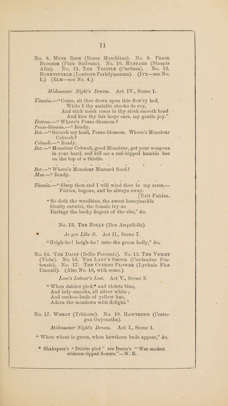 No. 8. Musk Rose (Rosea Moschitus). No. 9. Pease Blossom (Pisis Sativum). No. 10. Mustard (Sinapis Alba). No. 11. The Thistle (Carduus). No. 12. Honeysuckle (Lonicera Periclyinenum). (Ivy—see No. 1.) (Elm—see No. 4.) Midsummer Night's Dream. Act IV., Scene 1. Titania.—“Come, sit thee down upon this flow’ry bed, While I thy amiable cheeks do coy, And stick musk roses in thy sleek smooth head And kiss thy fair large ears, my gentle joy.” Bottom.—“ Where’s Pease-blossom ? Pease-blossom.—“ Ready. Dot.—“ Scratch my head, Pease-blossom. Where’s Monsieur Cobweb ? Cobweb.—“ Ready. Dot.—“ Monsieur Cobweb, good Monsieur, get your weapons in your hand, and kill me a red-hipped humble bee on the top of a thistle. • •*•••• Dot.— “Where’s Monsieur Mustard Seed? Mus.—“ Ready. Titania.—“ Sleep thou and I will wind thee in my arms,— Fairies, begone, and be always away. [Exit Fairies. “ So doth the woodbine, the sweet honeysuckle Gently entwist, the female ivy so Enrings the barky fingers of the elm,” &c. No. 18. The Holly (Ilex Auquifolia). * As you Like It. Act II., Scene 7. “Heigh-ho ! heigh-ho ! unto the green holly,” &c. No. 14. The Daisy (Beilis Perennis). No. 15. The Violet (Viola). No. 16. The Lady’s Smock (Cardamine Pra- tensis). No. 17. The Cuckoo Flower (Lychnis Flos Cucculi). (Also No. 16, with some.) Love's Labour's Lost. Act V., Scene 2. “ When daisies pied,* and violets blue, And lady-smocks, all silver white ; And cuckoo-buds of yellow hue, Adorn the meadows with delight.” No. 17. Wheat (Triticum). No. 18. Hawthorn (Cratae¬ gus Oxycantha). Midsummer Night's Dream. Act I., Scene 1. “ When wheat is green, when hawthorn buds appear,” &c. * Shakspere’s “ Daisies pied ” are Burns’s “ Wee modest crimson-tipped flowers.”—W. E.