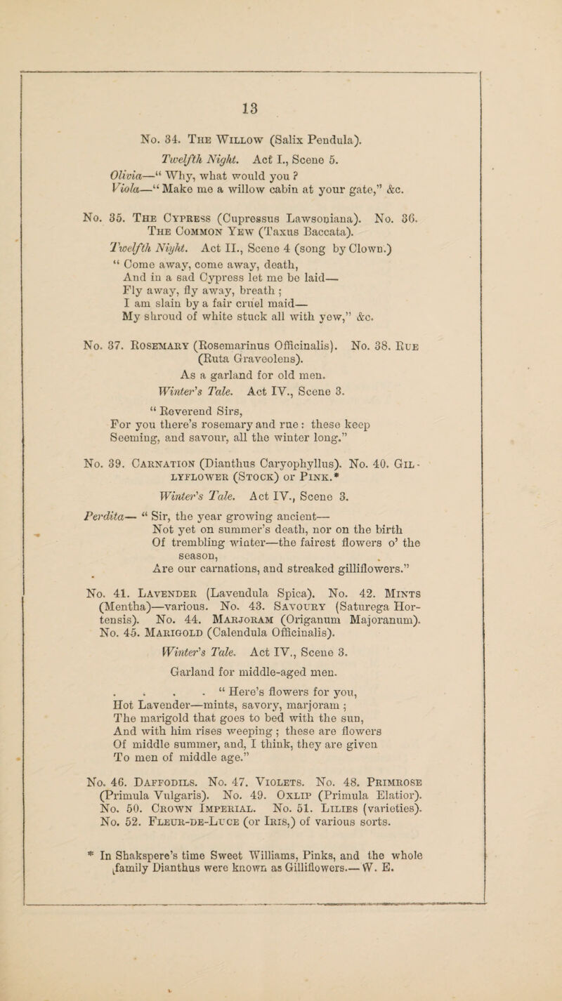 No. 34. The Willow (Salix Pendula). Twelfth Night. Act I., Scene 5. Olivia—“ Why, what would you ? Viola—“ Make me a willow cabin at your gate,” &c. No. 35. The Cypress (Cupressus Lawsouiana). No. 30. The Common Yewt (Taxus Baccata). Twelfth Night. Act II., Scene 4 (song by Clown.) “ Come away, come away, death, And in a sad Cypress let me be laid— Fly away, fly away, breath ; I am slain by a fair cruel maid— My shroud of white stuck all with yew,” &c. No. 37. Rosemary (Rosemarinus Officinalis). No. 38. Rue (Ruta Graveolens). As a garland for old men. Winter's Tale. Act IV., Scene 3. “ Reverend Sirs, For you there’s rosemary and rue: these keep Seeming, and savour, all the winter long.” No. 39. Carnation (Dianthus Caryophyllus). No. 40. Gil- LYFLOWER (STOCK) 01' PlNK.* Winter's Tale. Act IV., Scene 3. Perdita— “ Sir, the year growing ancient— Not yet on summer’s death, nor on the birth Of trembling wdater—the fairest flowers o’ the season, Are our carnations, and streaked gilliflowers.” No. 41. Lavender (Lavendula Spica). No. 42. Mints (Mentha)—various. No. 43. Savoury (Saturega Hor- tensis). No. 44. Marjoram (Origanum Majoranum). No. 45. Marigold (Calendula Officinalis). Winter's Tale. Act IV., Scene 3. Garland for middle-aged men. . . . “ Here’s flowers for you, Hot Lavender—mints, savory, marjoram ; The marigold that goes to bed with the sun, And with him rises weeping ; these are flowers Of middle summer, and, I think, they are given To men of middle age.” No. 46. Daffodils. No. 47. Violets. No. 48. Primrose (Primula Vulgaris). No. 49. Oxlip (Primula Elatior). No. 50. Crown Imperial. No. 51. Lilies (varieties). No. 52. Fleur-de-Luce (or Iris,) of various sorts. * In Shakspere’s time Sweet Williams, Pinks, and the whole family Dianthus were known as Gilliflowers—W. E.