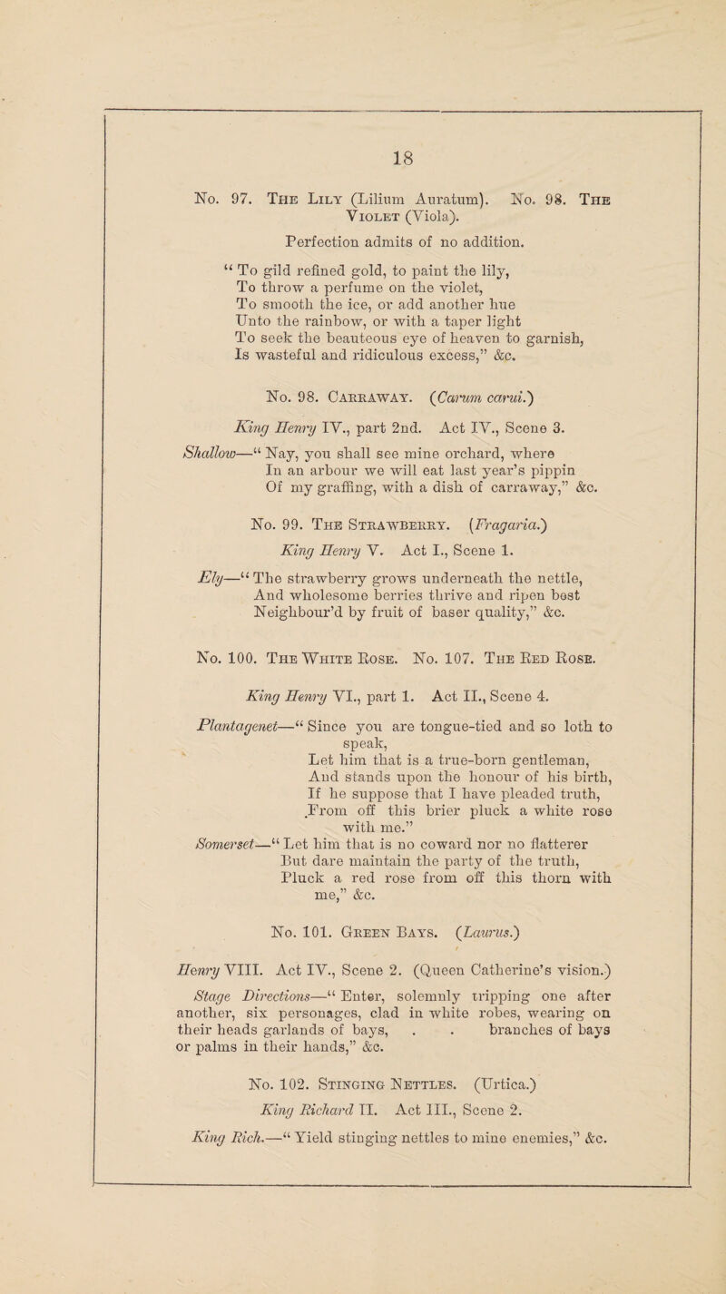 No. 97. The Lily (Lilium Auratum). No. 98. The Violet (Viola). Perfection admits of no addition. “ To gild refined gold, to paint the lily, To throw a perfume on the violet, To smooth the ice, or add another hue Unto the rainbow, or with a taper light To seek the beauteous eye of heaven to garnish, Is wasteful and ridiculous excess,” &c. No. 98. Carraway. (Carum carui.') King Henry IV., part 2nd. Act IV., Scene 3. Shalloio—“ Nay, you shall see mine orchard, where In an arbour we will eat last year’s pippin Of my graffing, with a dish, of carraway,” &c. No. 99. The Strawberry. (Fragaria.) King Henry V. Act I., Scene 1. Ely—u The strawberry grows underneath the nettle, And wholesome berries thrive and ripen best Neighbour’d by fruit of baser quality,” &c. No. 100. The White Eose. No. 107. The Red Rose. King Henry VI., part 1. Act II., Scene 4. Plcmtagenet—“ Since you are tongue-tied and so loth to speak, Let him that is a true-born gentleman, And stands upon the honour of his birth, If he suppose that I have pleaded truth, .Prom off this brier pluck a white rose with me.” Somerset—“ Let him that is no coward nor no flatterer But dare maintain the party of the truth, Pluck a red rose from off this thorn with me,” &c. No. 101. Green Bays. (Laurus.) Henry VIII. Act IV., Scene 2. (Queen Catherine’s vision.) Stage Directions—“ Enter, solemnly tripping one after another, six personages, clad in white robes, wearing on their heads garlands of bays, . . branches of bays or palms in their hands,” &c. No. 102. Stinging Nettles. (Urtica.) King Richard II. Act III., Scene 2. King Rich.—“Yield stinging nettles to mine enemies,” &c.