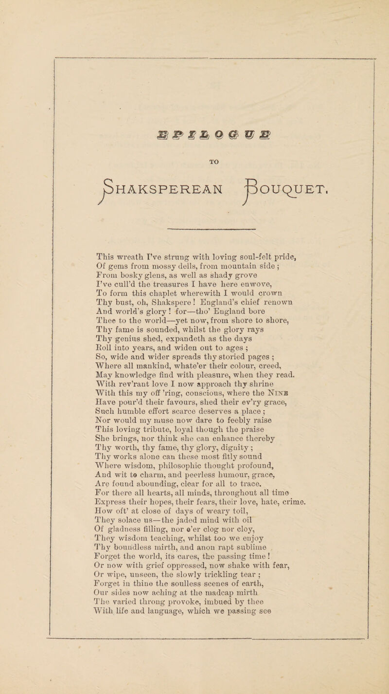 Si & S & © © © © TO HAKSPEREAN Bouquet This wreath I’ve strung with loving soul-felt pride, Of gems from mossy dells, from mountain side ; From bosky glens, as well as shady grove I’ve cull’d the treasures I have here enwove, To form this chaplet wherewith I would crown Thy bust, oh, Shakspere ! England’s chief renown And world’s glory! for—tho’ England bore Thee to the world—yet now, from shore to shore. Thy fame is sounded, whilst the glory rays Thy genius shed, expandeth as the days Roll into years, and widen out to ages ; So, wide and wider spreads thy storied pages ; Where all mankind, whate’er their colour, creed, May knowledge find with pleasure, when they read. With rev’rant love I now approach thy shrine With this my off ’ring, conscious, where the Nine Have pour’d their favours, shed their ev’ry grace, Such humble effort scarce deserves a place; Nor would my muse now dare to feebly raise This loving tribute, loyal though the praise She brings, nor think she can enhance thereby Thy worth, thy fame, thy glory, dignity ; Thy works alone can these most fitly sound Where wisdom, philosophic thought profound. And wit to charm, and peerless humour, grace, Are found abounding, clear for all to trace. For there all hearts, all minds, throughout all time Express their hopes, their fears, their love, hate, crime. How oft’ at close of days of weary toil, They solace us—the jaded mind with oil Of gladness filling, nor e’er clog nor cloy, They wisdom teaching, whilst too we enjoy Thy boundless mirth, and anon rapt sublime Forget the world, its cares, the passing time ! Or now with grief oppressed, now shake with fear, Or wipe, uuseen, the slowly trickling tear ; Forget in thine the soulless scenes of earth, Our sides now aching at the madcap mirth The varied throng provoke, imbued by thee With life and language, which we passing see