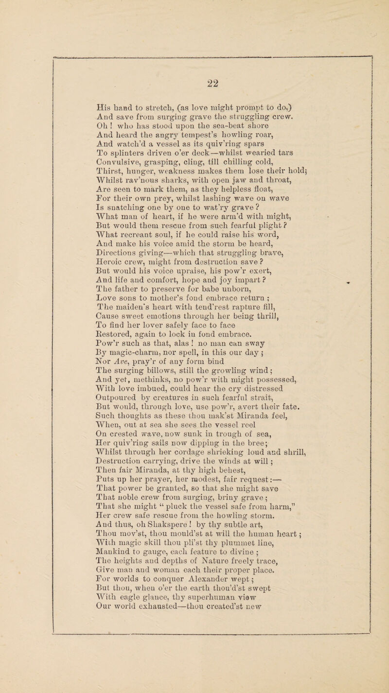 1 22 His hand to stretch, (as love might prompt to do,) And save from surging grave the straggling crew. Oh ! who has stood upon the sea-beat shore And heard the angry tempest’s howling roar, And watch’d a vessel as its quiv’ring spars To splinters driven o’er deck—whilst wearied tars Convulsive, grasping, cling, till chilling cold, Thirst, hunger, weakness makes them lose their hold; Whilst rav’nous sharks, with open jaw and throat, Are seen to mark them, as they helpless float, For their own prey, whilst lashing wave on wave Is snatching one by one to wat’ry grave ? What man of heart, if he were arm’d with might, But would them rescue from such fearful plight ? What recreant soul, if he could raise his word, And make his voice amid the storm be heard, Directions giving—which that struggling brave, Heroic crew, might from destruction save ? But would his voice upraise, his pow’r exert, And life and comfort, hope and joy impart ? The father to preserve for babe unborn, Love sons to mother’s fond embrace return ; The maiden's heart with tend’rest rapture fill, Cause sweet emotions through her being thrill, To find her lover safely face to face Restored, again to lock in fond embrace. Pow’r such as that, alas ! no man can sway By magic-charm, nor spell, in this our day ; Nor Ave, pray’r of any form bind The surging billows, still the growling wind; And yet, methinks, no pow’r with might possessed, With love imbued, could hear the cry distressed Outpoured by creatures in such fearful strait, But would, through love, use pow’r, avert their fate. Such thoughts as these thou mak’st Miranda feel, When, out at sea she sees the vessel reel On crested wave, now sunk in trough of sea, Her quiv’ring sails now dipping in the bree; Whilst through her cordage shrieking loud and shrill, Destruction carrying, drive the winds at will ; Then fair Miranda, at thy high behest, Puts up her prayer, her modest, fair request That power be granted, so that she might save That noble crew from surging, briny grave; That she might “ pluck the vessel safe from harm,” Her crew safe rescue from the howling storm. And thus, oh Sliakspere ! by thy subtle art, Thou mov’st, thou mould’st at will the human heart; With magic skill thou pli’st thy plummet line, Mankind to gauge, each feature to divine ; The heights and depths of Nature freely trace, Give man and woman each their proper place. For worlds to conquer Alexander wept; But thou, when o’er the earth tliou’d’st swept With eagle glance, thy superhuman view Our world exhausted—thou created’st new