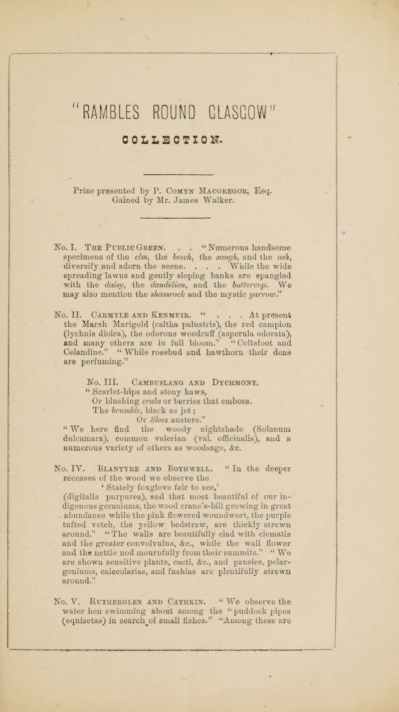 RAMBLES ROUND GLASGOW' COLLECTION- Prize presented by P. Comyn Macgregor, Esq. Gained by Mr. James Walker. No. I. The Public Green. . . ‘'‘Numerous handsome specimens of the elm, the beech, the saugh, and the as/?-, diversify and adorn the scene. . . . While the wide spreading lawns and gently sloping banks are spangled with the daisy, the dandelionT and the buttercup. We may also mention the shamrock and the mystic yarrow.''' No. II. Carmyle and Kenmuir. “ ... At present the Marsh Marigold (caltha palustris), the red campion (lychnis dioiea), the odorons woodruff (asperula odorata), and many others are in full bloom.” “ Coltsfoot and Celandine.” “ While rosebud and hawthorn their dens are perfuming.” No. III. Cambuslang and Dychmont. “ Scarlet-hips and stony haws, Or blushing crabs or berries that emboss. The bramble, black as jet; Or Sloes austere.” “We here find the woody nightshade (Solanum dulcamara), common valerian (val. officinalis), and a numerous variety of others as woodsage, &c. No. IV. Blantyre and Both well. “ In the deeper recesses of the wood we observe the ‘ Stately foxglove fair to see,’ (digitalis purpurea), and that most beautiful of our in¬ digenous geraniums, the wood crane’s-bill growing in great . abundance while the pink flowered woundwort, the purple tufted vetch, the yellow bedstraw, are thickly strewn around.” “ The walls are beautifully clad with clematis and the greater convolvulus, &c,, while the wall flower and the nettle nod mournfully from their summits.” “ We are shown sensitive plants, cacti, &c., and pansies, pelar¬ goniums, calceolarias, and fushias are plentifully strewn around.” No. V. Rltherglen and Cathkin. “ We observe the water hen swimming about among the “ puddock pipes (equisetas) in search_of small fishes.” “Among these are