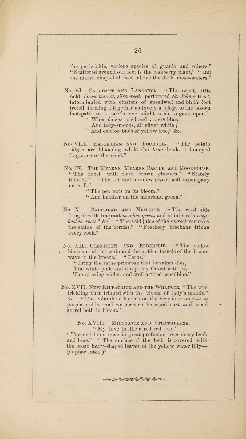 the periwinkle, various species of guania and others,” “ Scattered around our feet is the blaeberry plant,” “ and the marsh cinquefoil rises above the dark moss-waters.” No. VI. Cathcart and Langside. “ The sweet, little field, forget-me-not, silverweed, perforated St. John’s Wo?'t, intermingled with clusters of speedwell and bird's foot trefoil, forming altogether as lovely a fringe to the brown foot-path as a poet’s eye might wish to gaze upon.” “ When daises pied and violets blue, And lady-smocks, all silver white ; And cuckoo-buds of yellow hue,” &c. No. VIII. Eaglesham and Lochgoin. “ The potato ridges are blooming while the bean lends a honeyed fragrance to the wind.” No. IX. The Mearns, Mearns Castle, and Moorholse. “ The hazel with clear brown clusters.” “ Stately thistles.” “ The tris and meadow-sweet will accompany us still.” “ The pea puts on its bloom.” “ And heather on the moorland green.” No. X. Barrhead and Neilston. “ The road side fringed with fragrant meadow green, and at intervals rasp- bushes, roses” &c. “ The acid juice of the sourock removes the stains of the berries.” “ Feathery breckans fringe every rock.” No. XIII. Glenifper and Elderslie. “ The jmllow . blossoms of the whin and the golden tassels of the broom wave in the breeze.” “ Ferns.” “ Bring the rathe primrose that forsaken dies, The white piuk and the pansy flaked with jet, The glowing violet, and well attired woodbine.” No. XVII. New Kilpatrick and the Whangie. “ The wee trickling burn fringed with the bloom of lady’s mantle,” &c. “ The columbine blooms on the very door step—the purple orchis—and we observe the wood rust and wood sorrel both in bloom.” No. XVIII. Milngavie and Stratiirlane. My love is like a red red rose.” “ Tormentil is strewn in great profusion over every bank and brae.” “ The surface of the loch is covered with • the broad heart-shaped leaves of the yellow water lilly— (uuphar lutea.)”