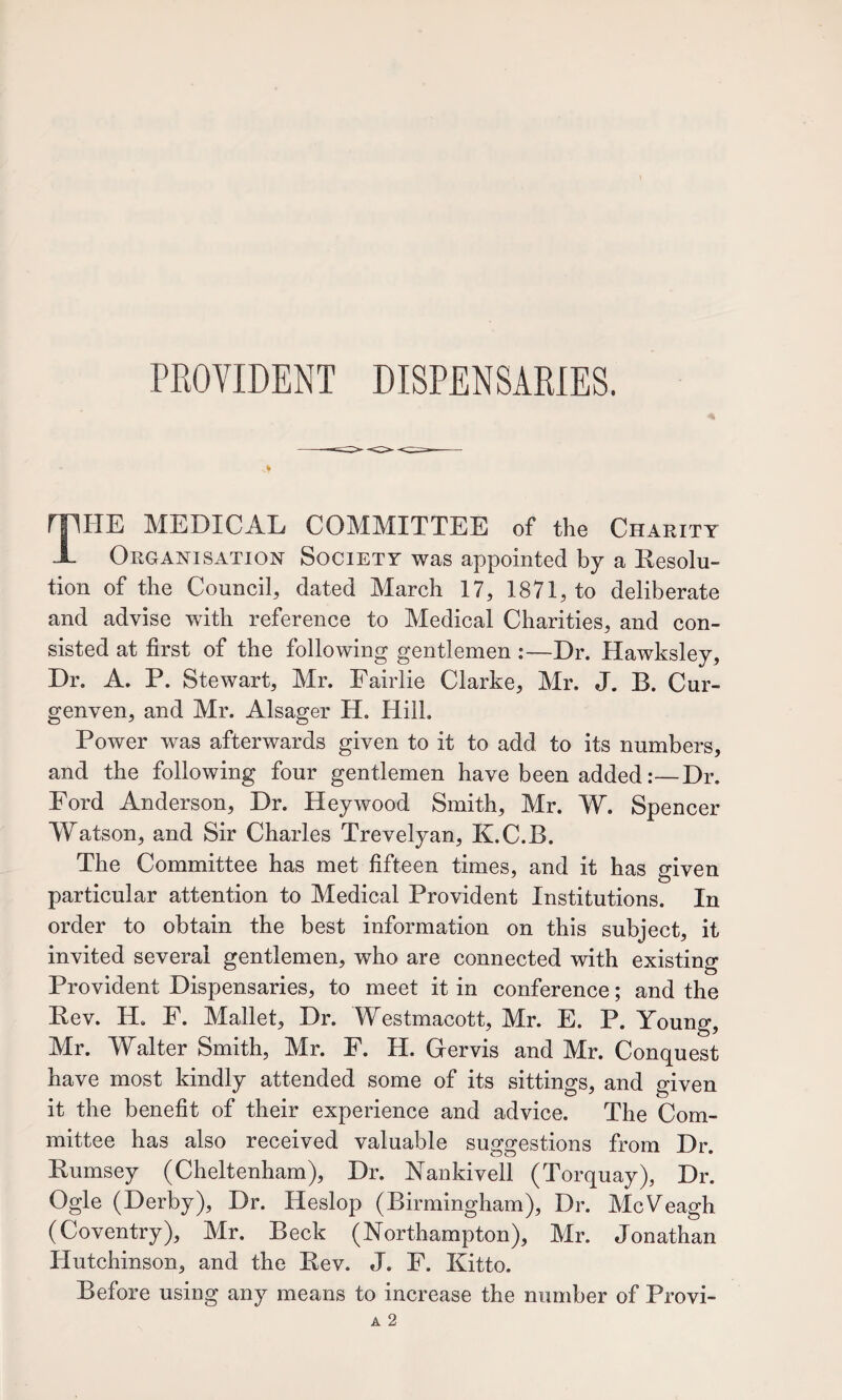PROVIDENT DISPENSARIES. The medical committee of the Charity Organisation Society was appointed by a Ilesolu- tion of the Council, dated March 17, 1871, to deliberate and advise with reference to Medical Charities, and con¬ sisted at first of the following gentlemen :—Dr. Hawksley, Dr. A. P. Stewart, Mr. Fairlie Clarke, Mr. J. B. Cur- genven, and Mr. Alsager H. Hill, Power was afterwards given to it to add to its numbers, and the following four gentlemen have been added:—Dr. Ford Anderson, Dr. Hey wood Smith, Mr. W. Spencer Watson, and Sir Charles Trevelyan, K.C.B. The Committee has met fifteen times, and it has g-iven particular attention to Medical Provident Institutions. In order to obtain the best information on this subject, it invited several gentlemen, who are connected with existing Provident Dispensaries, to meet it in conference; and the Bev. H, F. Mallet, Dr. Westmacott, Mr. E. P. Young, Mr. Walter Smith, Mr. F. H. Grervis and Mr. Conquest have most kindly attended some of its sittings, and given it the benefit of their experience and advice. The Com¬ mittee has also received valuable suggestions from Dr. Bumsey (Cheltenham), Dr. Bankivell (Torquay), Dr. Ogle (Derby), Dr. Heslop (Birmingham), Dr. McVeagh (Coventry), Mr. Beck (Northampton), Mr. Jonathan Hutchinson, and the Bev. J. F. Kitto. Before using any means to increase the number of Provi-