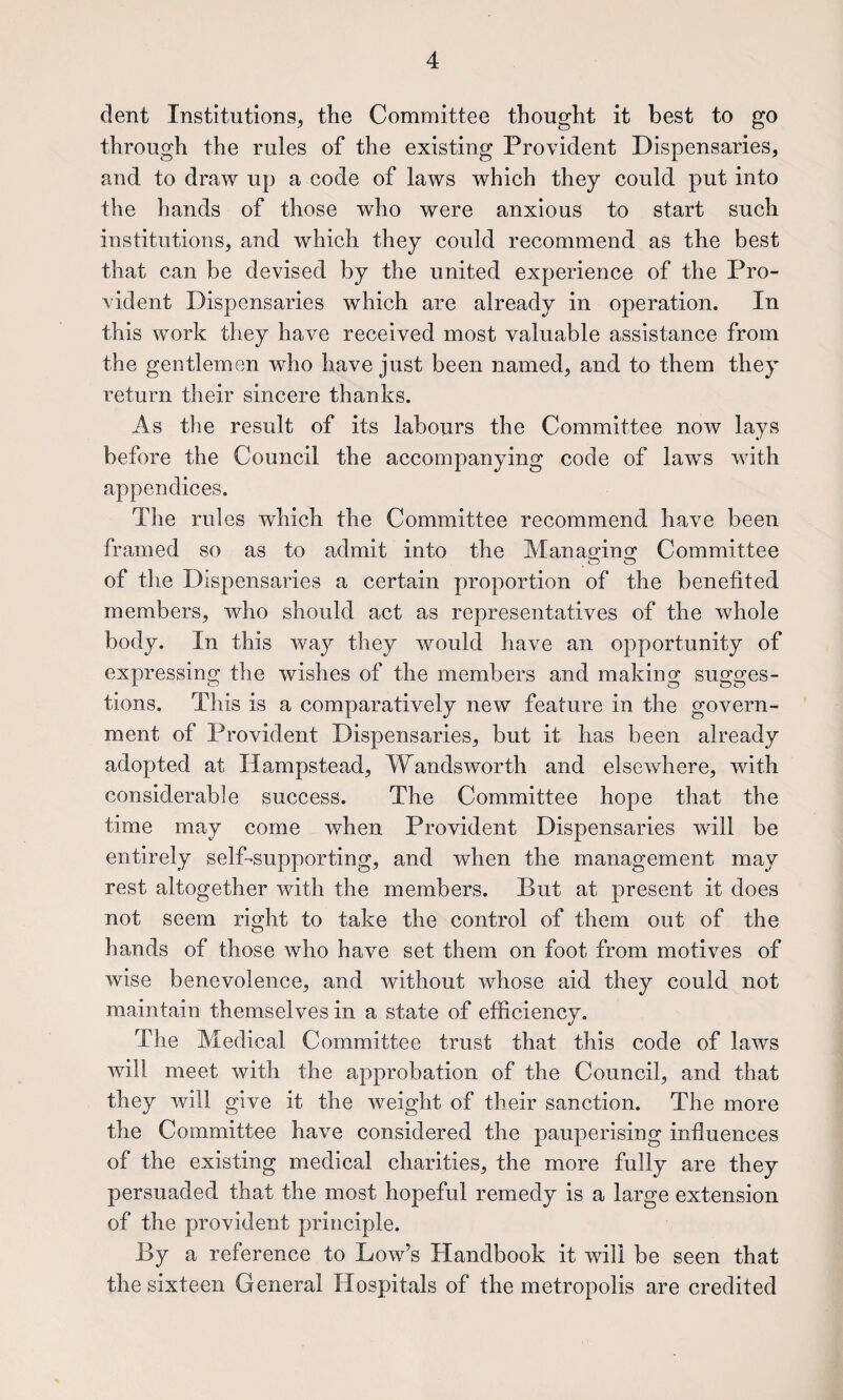 dent Institutions, the Committee thought it best to go through the rules of the existing Provident Dispensaries, and to draw up a code of laws which they could put into the hands of those who were anxious to start such institutions, and which they could recommend as the best that can be devised by the united experience of the Pro¬ vident Dispensaries which are already in operation. In this work they have received most valuable assistance from the gentlemen who have just been named, and to them they return their sincere thanks. As the result of its labours the Committee now lays before the Council the accompanying code of laws with appendices. The rul es which the Committee recommend have been framed so as to admit into the Manas-iuo; Committee of tlie Dispensaries a certain proportion of the benefited members, who should act as representatives of the whole body. In this way they would have an opportunity of expressing the wishes of the members and making sugges¬ tions. This is a comparatively new feature in the govern¬ ment of Provident Dispensaries, but it has been already adopted at Hampstead, Wandsworth and elsewhere, with considerable success. The Committee hope that the time may come when Provident Dispensaries will be entirely self-supporting, and when the management may rest altogether with the members. But at present it does not seem right to take the control of them out of the hands of those who have set them on foot from motives of wise benevolence, and without whose aid they could not maintain themselves in a state of efficiency. The Medical Committee trust that this code of laws will meet with the approbation of the Council, and that they will give it the weight of their sanction. The more the Committee have considered the pauperising influences of the existing medical charities, the more fully are they persuaded that the most hopeful remedy is a large extension of the provident principle. By a reference to Low’s Handbook it will be seen that the sixteen General Hospitals of the metropolis are credited