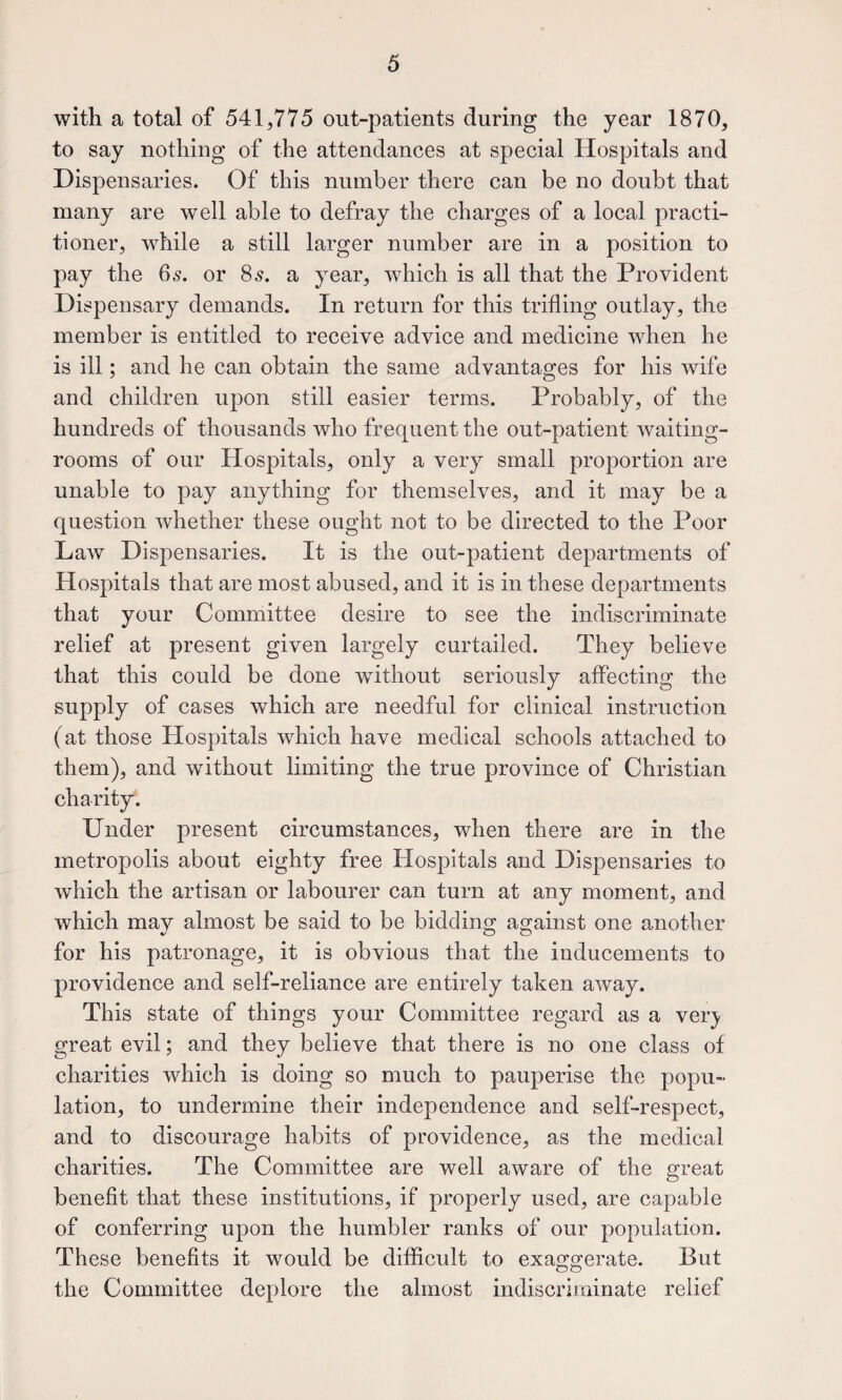 with a total of 541,775 out-patients during the year 1870, to say nothing of the attendances at special Hospitals and Dispensaries. Of this number there can be no doubt that many are well able to defray the charges of a local practi¬ tioner, while a still larger number are in a position to pay the 65. or 85. a year, which is all that the Provident Dispensary demands. In return for this trifling outlay, the member is entitled to receive advice and medicine when he is ill; and he can obtain the same advantages for his wife and children upon still easier terms. Probably, of the hundreds of thousands who frequent the out-patient waiting- rooms of our Hospitals, only a very small proportion are unable to pay anything for themselves, and it may be a question whether these ought not to be directed to the Poor Law Dispensaries. It is the out-patient departments of Hospitals that are most abused, and it is in these departments that your Committee desire to see the indiscriminate relief at present given largely curtailed. They believe that this could be done without seriously affecting the supply of cases which are needful for clinical instruction (at those Hospitals which have medical schools attached to them), and without limiting the true province of Christian charity. Under present circumstances, when there are in the metropolis about eighty free Hospitals and Dispensaries to which the artisan or labourer can turn at any moment, and which mav almost be said to be bidding against one another for his patronage, it is obvious that the inducements to providence and self-reliance are entirely taken away. This state of things your Committee regard as a yery great evil; and they believe that there is no one class of charities which is doing so much to pauperise the popu¬ lation, to undermine their independence and self-respect, and to discourage habits of providence, as the medical charities. The Committee are well aware of the great benefit that these institutions, if properly used, are capable of conferring upon the humbler ranks of our population. These benefits it would be difficult to exaggerate. But the Committee deplore the almost indiscriminate relief