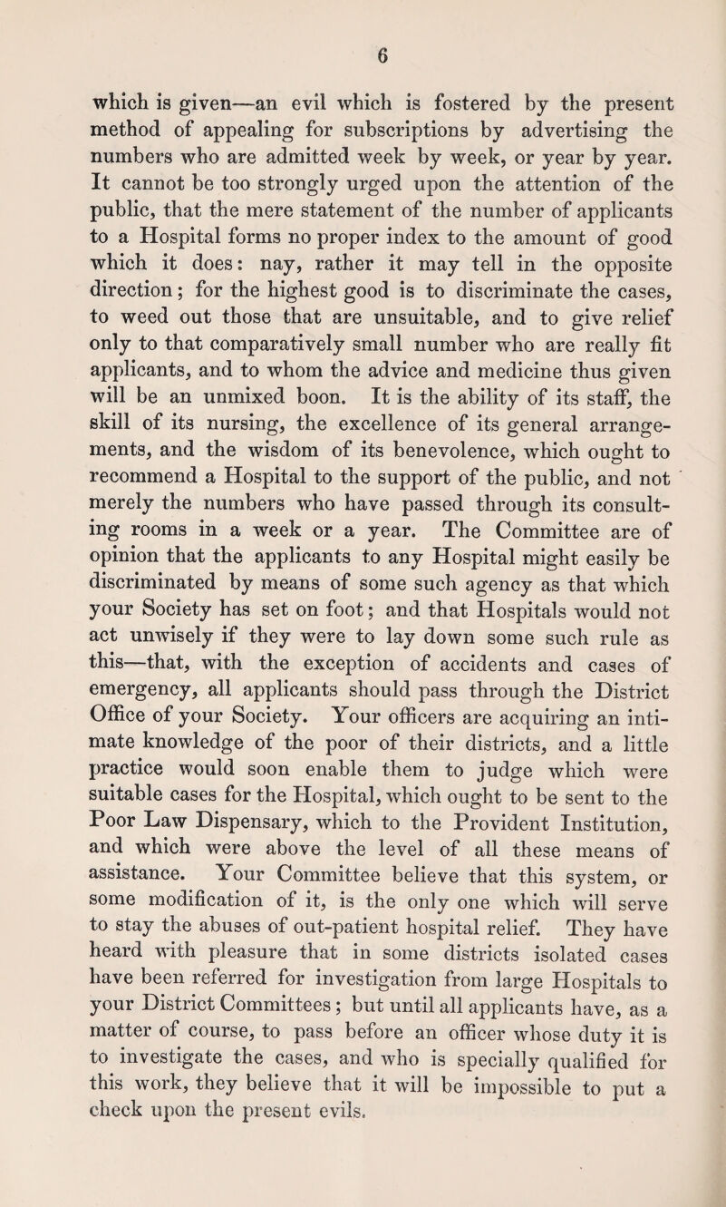 which is given—an evil which is fostered by the present method of appealing for subscriptions by advertising the numbers who are admitted week by week, or year by year. It cannot be too strongly urged upon the attention of the public, that the mere statement of the number of applicants to a Hospital forms no proper index to the amount of good which it does: nay, rather it may tell in the opposite direction; for the highest good is to discriminate the cases, to weed out those that are unsuitable, and to give relief only to that comparatively small number who are really fit applicants, and to whom the advice and medicine thus given will be an unmixed boon. It is the ability of its stafi^ the skill of its nursing, the excellence of its general arrange¬ ments, and the wisdom of its benevolence, which ought to recommend a Hospital to the support of the public, and not merely the numbers who have passed through its consult¬ ing rooms in a week or a year. The Committee are of opinion that the applicants to any Hospital might easily be discriminated by means of some such agency as that which your Society has set on foot; and that Hospitals would not act unwisely if they were to lay down some such rule as this—that, with the exception of accidents and cases of emergency, all applicants should pass through the District Office of your Society. Your officers are acquiring an inti¬ mate knowledge of the poor of their districts, and a little practice would soon enable them to judge which were suitable cases for the Hospital, which ought to be sent to the Poor Law Dispensary, which to the Provident Institution, and which were above the level of all these means of assistance. Your Committee believe that this system, or some modification of it, is the only one which will serve to stay the abuses of out-patient hospital relief. They have heard with pleasure that in some districts isolated cases have been referred for investigation from large Hospitals to your District Committees; but until all applicants have, as a matter of course, to pass before an officer whose duty it is to investigate the cases, and who is specially qualified for this work, they believe that it will be impossible to put a check upon the present evils.