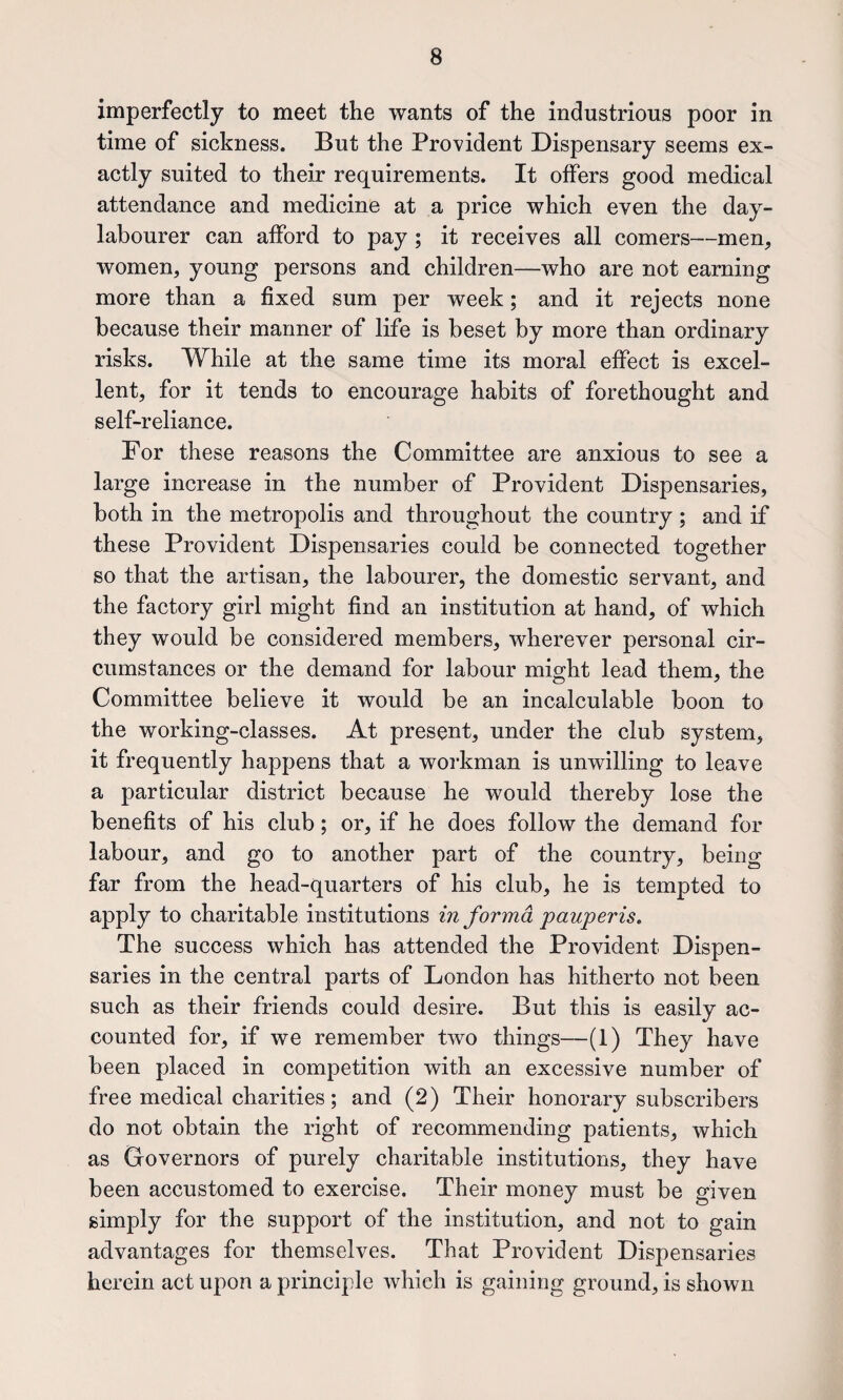 imperfectly to meet the wants of the industrious poor in time of sickness. But the Provident Dispensary seems ex¬ actly suited to their requirements. It olfers good medical attendance and medicine at a price which even the day- labourer can afford to pay ; it receives all comers—men, women, young persons and children—who are not earning more than a fixed sum per week; and it rejects none because their manner of life is beset by more than ordinary risks. While at the same time its moral effect is excel¬ lent, for it tends to encourage habits of forethought and self-reliance. For these reasons the Committee are anxious to see a large increase in the number of Provident Dispensaries, both in the metropolis and throughout the country; and if these Provident Dispensaries could be connected together so that the artisan, the labourer, the domestic servant, and the factory girl might find an institution at hand, of which they would be considered members, wherever personal cir¬ cumstances or the demand for labour might lead them, the Committee believe it would be an incalculable boon to the working-classes. At present, under the club system, it frequently happens that a workman is unwilling to leave a particular district because he would thereby lose the benefits of his club; or, if he does follow the demand for labour, and go to another part of the country, being far from the head-quarters of his club, he is tempted to apply to charitable institutions in forma pauperis. The success which has attended the Provident Dispen¬ saries in the central parts of London has hitherto not been such as their friends could desire. But this is easily ac¬ counted for, if we remember two things—(1) They have been placed in competition with an excessive number of free medical charities; and (2) Their honorary subscribers do not obtain the right of recommending patients, which as Grovernors of purely charitable institutions, they have been accustomed to exercise. Their money must be given simply for the support of the institution, and not to gain advantages for themselves. That Provident Dispensaries herein act upon a principle which is gaining ground, is shown