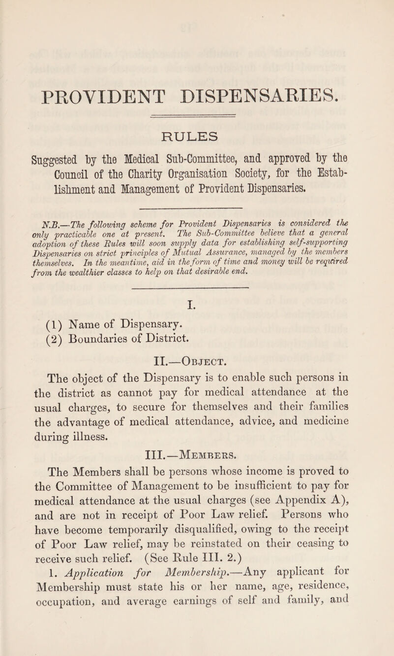 PROVIDENT DISPENSARIES. RULES Suggested tlie Medical Sul3-Committee, and approved by the Council of tbe Charity Organisation Society, for the Estab¬ lishment and Management of Provident Dispensaries. iV.5.—The following scheme for Provident Dispensaries is considered the only practicable one at yresent. The Buh-Conimittee believe that a general adoption of these Rules will soon supply data for establishing self-supporting Dispensaries on strict principles of Mutual Assurance, managed by the members themselves. In the meantime, aid in the form of time and money will be required from the wealthier classes to help on that desirable end. I. (1) Name of Dispensary. (2) Boundaries of District. II.—Object. The object of tbe Dispensary is to enable such persons in the district as cannot pay for medical attendance at tbe usual charges, to secure for themselves and their families the advantage of medical attendance, advice, and medicine during illness. III.—Members. The Members shall be persons ’whose income is proved to the Committee of Management to be insufficient to pay for medical attendance at the usual charges (see Appendix A), and are not in receipt of Poor Law relief. Persons who have become temporarily disqualified, owing to the receipt of Poor Law relief, may be reinstated on their ceasing to receive such relief. (See Rule III. 2.) 1. Application for Membership.—Any applicant for Membership must state his or her name, age, residence, occupation, and average earnings of self and family, and