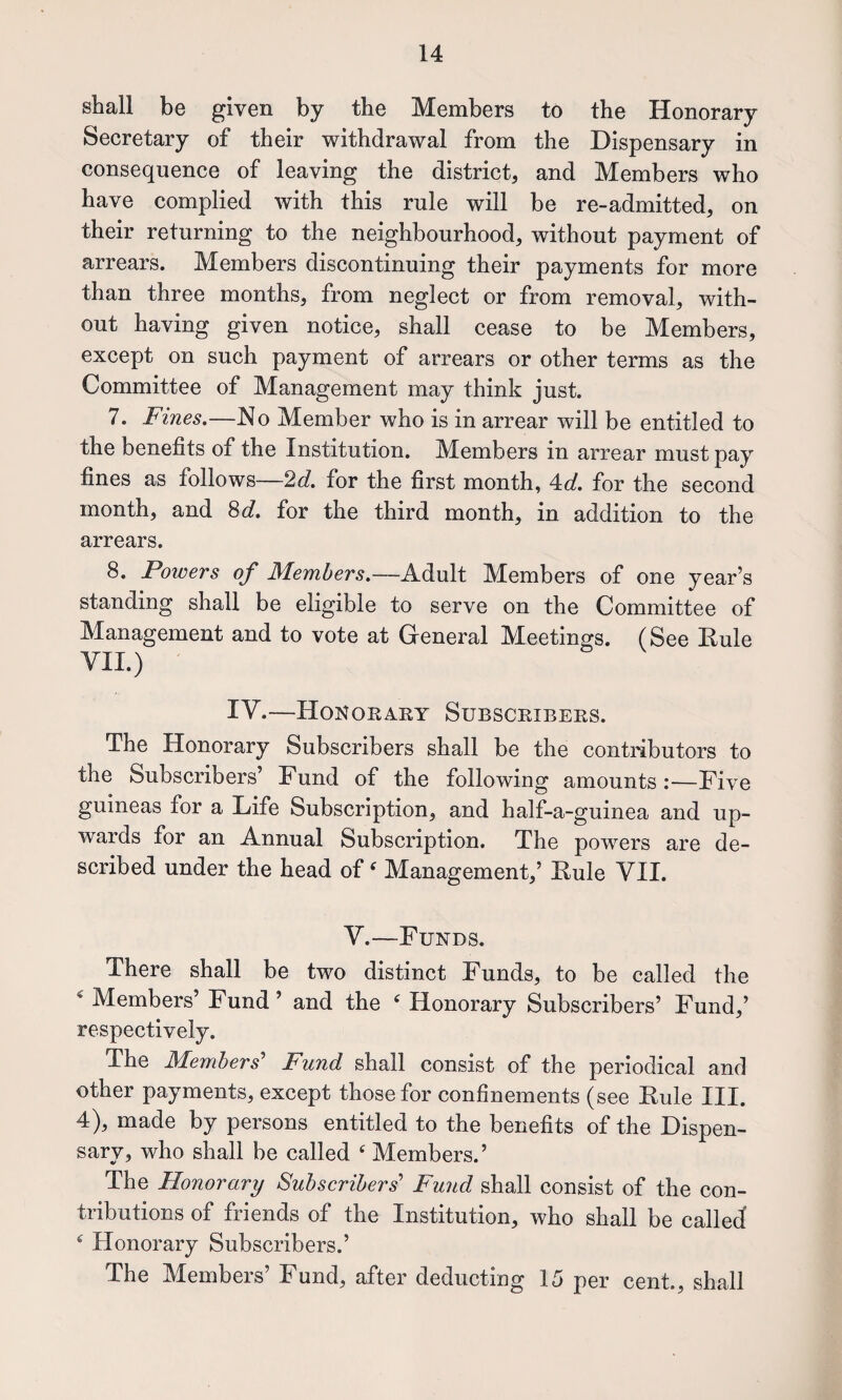 shall be given by the Members to the Honorary Secretary of their withdrawal from the Dispensary in consequence of leaving the district, and Members who have complied with this rule will be re-admitted, on their returning to the neighbourhood, without payment of arrears. Members discontinuing their payments for more than three months, from neglect or from removal, with¬ out having given notice, shall cease to be Members, except on such payment of arrears or other terms as the Committee of Management may think just. 7. Fines.—No Member who is in arrear will be entitled to the benefits of the Institution. Members in arrear must pay fines as follows—2d. for the first month, 4:d. for the second month, and Sd, for the third month, in addition to the arrears. 8. Powers of Members.—Adult Members of one year’s standing shall be eligible to serve on the Committee of Management and to vote at General Meetings. (See Rule VII.) IV.—Honoeary Subscribers. The Honorary Subscribers shall be the contributors to the Subscribers’ Fund of the following amounts :—Five guineas for a Life Subscription, and half-a-guinea and up¬ wards for an Annual Subscription. The powers are de¬ scribed under the head of ^ Management,’ Rule VII. V.—Funds. There shall be two distinct Funds, to be called the ^ Members’ Fund ’ and the ^ Honorary Subscribers’ Fund,’ respectively. The Members'* Fund shall consist of the periodical and other payments, except those for confinements (see Rule III. 4), made by persons entitled to the benefits of the Dispen¬ sary, who shall be called Members.’ The Honorary Subseribers* Fund shall consist of the con¬ tributions of friends of the Institution, who shall be called ^ Honorary Subscribers.’ The Members’ Fund, after deducting 15 per cent., shall