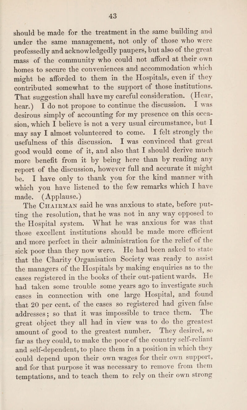 should be made for the treatment in the same building and under the same management, not only of those who were professedly and acknowledgedly paupers, but also of the great mass of the community who could not afford at their own homes to secure the conveniences and accommodation which might be afforded to them in the Hospitals, even if they contributed somewhat to the support of those institutions. That suggestion shall have my careful consideration. (Hear, hear.) I do not propose to continue the discussion. I was desirous simply of accounting for my presence on this occa¬ sion, which I believe is not a very usual circumstance, but I may say I almost volunteered to come. I felt strongly the usefulness of this discussion. I was convinced that great good would come of it, and also that I should derive much more benefit from it by being here than by reading any report of the discussion, however full and accurate it might be. I have only to thank you for the kind manner with which you have listened to the few remarks which I have made. (Applause.) The Chairman said he was anxious to state, before put¬ ting the resolution, that he was not in any way opposed to the Hospital system. What he was anxious for was that those excellent institutions should be made more efficient and more perfect in their administration for the relief of the sick poor than they now were. He had been asked to state that the Charity Organisation Society was ready to assist the managers of the Hospitals by making enquiries as to the cases registered in the books of their out-patient wards. He had taken some trouble some years ago to investigate such cases in connection with one large Hospital, and found that 20 per cent, of the cases so registered had given false addresses; so that it was impossible to trace them. The great object they all had in view was to do the greatest amount of good to the greatest number. They desired, so far as they could, to make the poor of the country self-reliant and self-dependent, to place them in a position in which they could depend upon their own wages for their own support, and for that purpose it was necessary to remove from them temptations, and to teach them to rely on their own strong