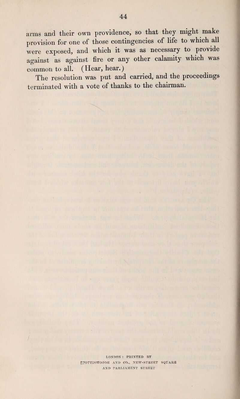 amis and their own providence, so that they might make provision for one of* those contingencies of* life to which all were exposed, and which it was as necessary to provide asrainst as against fire or any other calamity which was common to all. (Hear, hear.) The resolution was put and carried, and the proceedings terminated with a vote of thanks to the chairman. LOXnOS : PRINTED BY £?OTTISWOODE AND CO., NBW-STREET SQUARE AND PARIilAMENT STREET