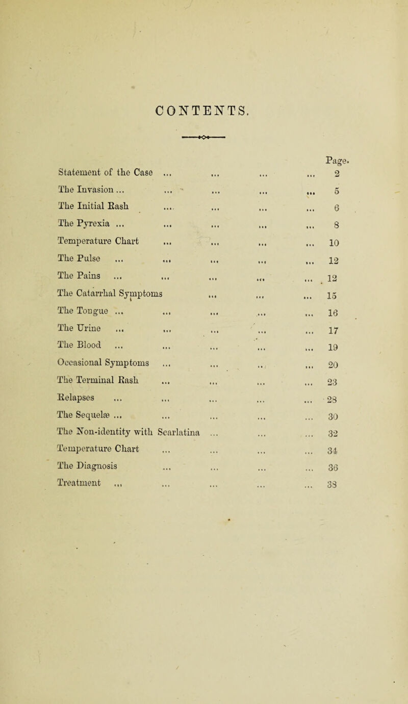 CONTENTS. Statement of the Case ... The Invasion ... The Initial Rash The Pyrexia ... Temperature Chart The Pulse The Pains The Catarrhal Symptoms The Tongue ... ... The Urine The Blood Occasional Symptoms The Terminal Rash Relapses The Sequelae ... The Non-identity with Scarlatina Temperature Chart The Diagnosis Treatment .,, Page. 2 5 6 ... 8 ... 10 ... 12 ... . 12 ... 15 ... 16 ... 17 ... 19 ... 20 ... 23 ... 28 ... 30 ... 32 ... 34 ... 30 ... 33