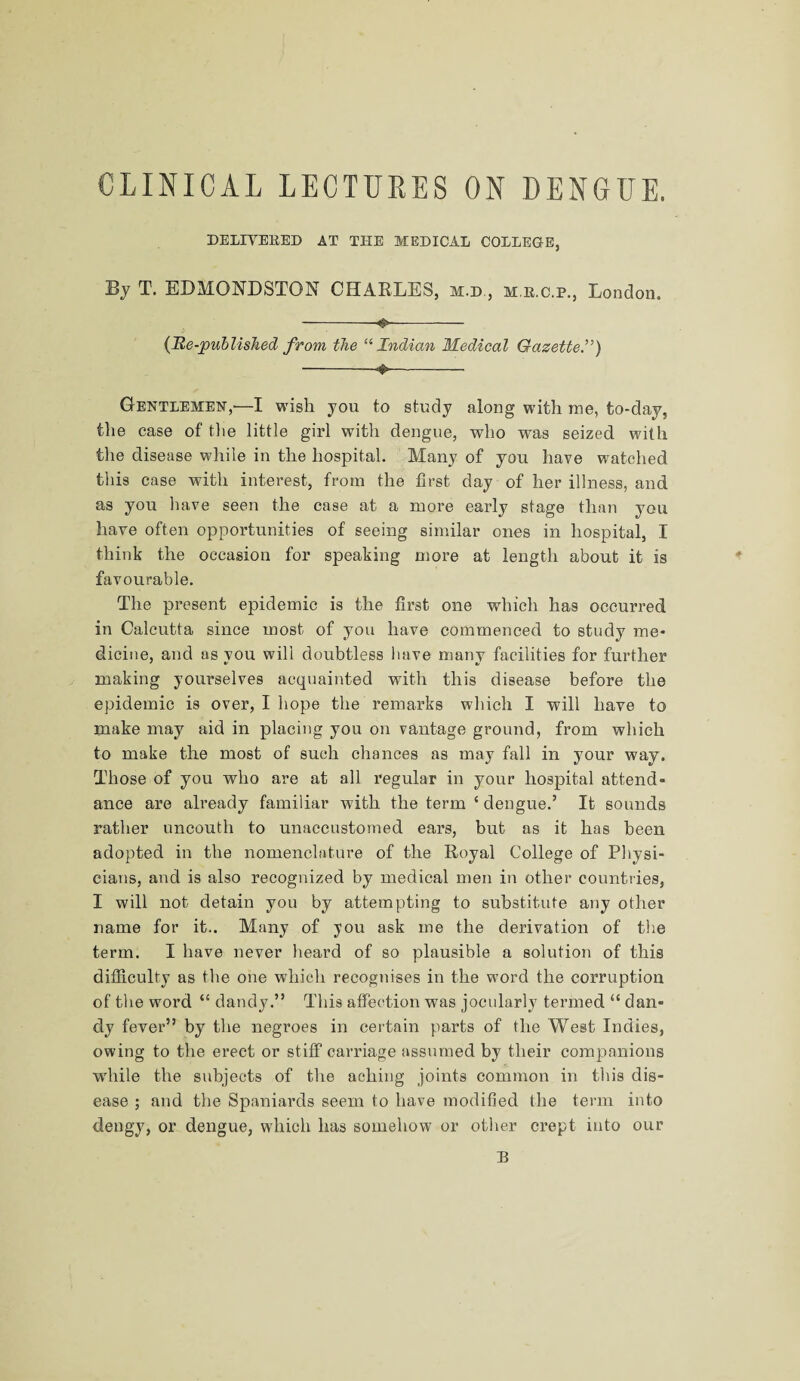 CLINICAL LECTURES ON DENGUE. DELIVERED AT THE MEDICAL COLLEGE, By T. EDMONDSTON CHARLES, m.d , m r.c.p., London. -♦—-— (Re-published from the “Indian Medical Gazetted) -- Gentlemen,—I wish you to study along with me, to-day, the case of the little girl with dengue, who was seized with the disease while in the hospital. Many of you have watched this case with interest, from the first day of her illness, and as you have seen the case at a more early stage than you have often opportunities of seeing similar ones in hospital, I think the occasion for speaking more at length about it is favourable. The present epidemic is the first one which has occurred in Calcutta since most of you have commenced to study me¬ dicine, and as you will doubtless have many facilities for further making yourselves acquainted with this disease before the epidemic is over, I hope the remarks which I will have to make may aid in placing you on vantage ground, from which to make the most of such chances as may fall in your way. Those of you who are at all regular in your hospital attend¬ ance are already familiar with the term ‘ dengue.’ It sounds rather uncouth to unaccustomed ears, but as it has been adopted in the nomenclature of the Royal College of Physi¬ cians, and is also recognized by medical men in other countries, I will not detain you by attempting to substitute any other name for it.. Many of you ask me the derivation of the term. I have never heard of so plausible a solution of this difficulty as the one which recognises in the word the corruption of the word “ dandy.” This affection was jocularly termed “ dan¬ dy fever” by the negroes in certain parts of the West Indies, owing to the erect or stiff carriage assumed by their companions while the subjects of the aching joints common in this dis¬ ease ; and the Spaniards seem to have modified the term into dengy, or dengue, which has somehow or other crept into our B