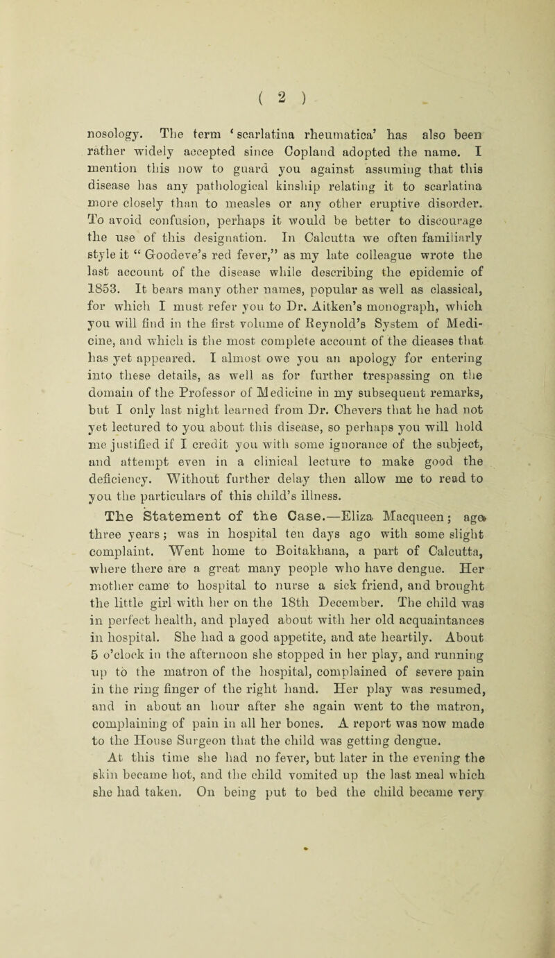 nosology. The term ‘ scarlatina rheumatica’ lias also been rather widely accepted since Copland adopted the name. I mention this now to guard you against assuming that this disease has any pathological kinship relating it to scarlatina more closely than to measles or any other eruptive disorder. To avoid confusion, perhaps it would be better to discourage the use of this designation. In Calcutta we often familiarly style it “ Gfoodeve’s red fever,” as my late colleague wrote the last account of the disease while describing the epidemic of 1853. It bears many other names, popular as well as classical, for which I must refer you to Dr. Aitken’s monograph, which you will find in the first volume of Reynold’s System of Medi¬ cine, and which is the most complete account of the dieases that has yet appeared. I almost owTe you an apology for entering into these details, as well as for further trespassing on the domain of the Professor of Medicine in my subsequent remarks, but I only last night learned from Dr. Chevers that he had not yet lectured to you about this disease, so perhaps you will hold me justified if I credit you with some ignorance of the subject, and attempt even in a clinical lecture to make good the deficiency. Without further delay then allow me to read to you the particulars of this child’s illness. The Statement of the Case.—Eliza Macqueen; age* three years; was in hospital ten days ago with some slight complaint. Went home to Boitakhana, a part of Calcutta, where there are a great many people who have dengue. Her mother came to hospital to nurse a sick friend, and brought the little girl with her on the 18th December. The child was in perfect health, and played about with her old acquaintances in hospital. She had a good appetite, and ate heartily. About 5 o’clock in the afternoon she stopped in her play, and running up to the matron of the hospital, complained of severe pain in the ring finger of the right hand. Her play was resumed, and in about an hour after she again went to the matron, complaining of pain in all her bones. A report was now made to the House Surgeon that the child was getting dengue. At this time she had no fever, but later in the evening the skin became hot, and the child vomited up the last meal which she had taken. On being put to bed the child became very