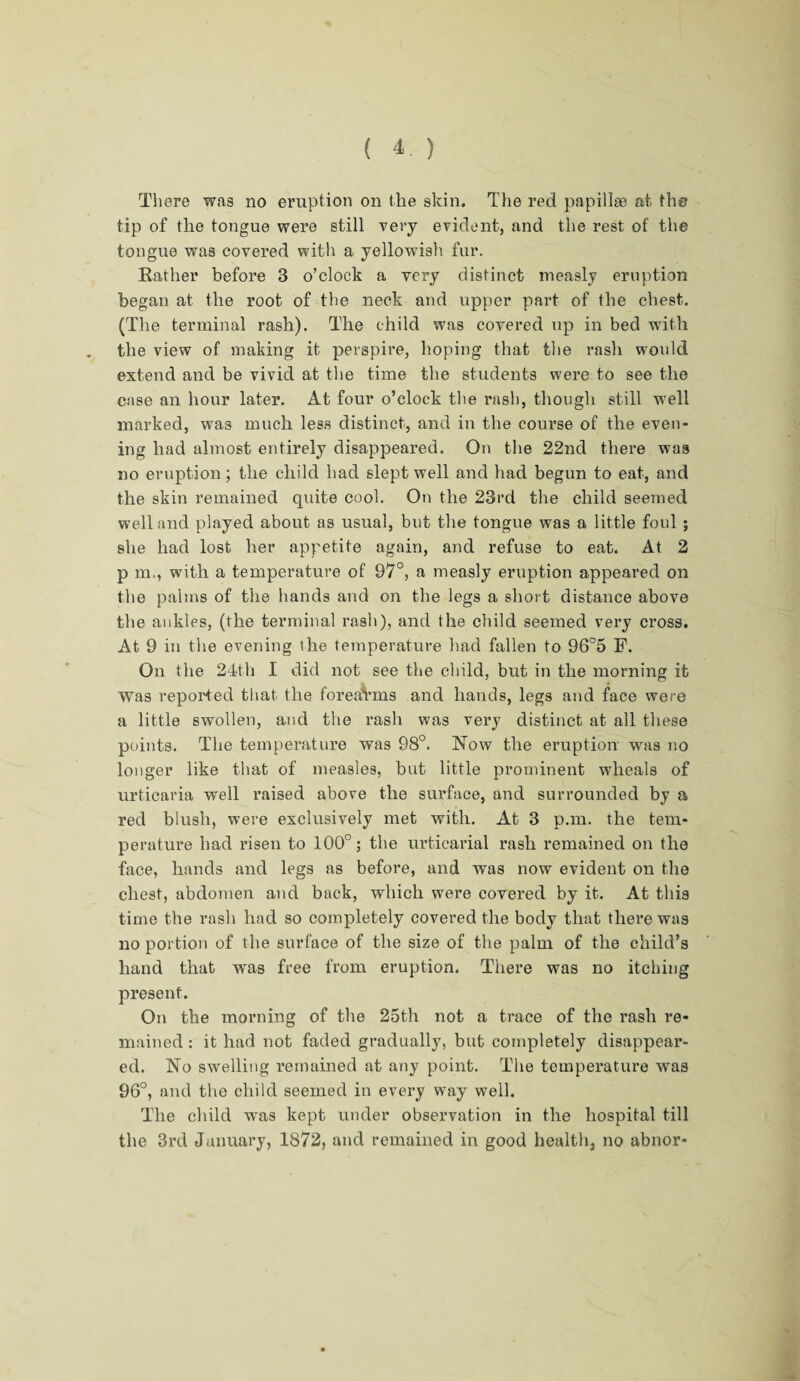 There was no eruption on the skin. The red papillge at the tip of the tongue were still very evident, and the rest of the tongue was covered with a yellowish fur. Rather before 3 o’clock a very distinct measly eruption began at the root of the neck and upper part of the chest. (The terminal rash). The child was covered up in bed with the view of making it perspire, hoping that the rash would extend and be vivid at the time the students were to see the case an hour later. At four o’clock the rash, though still wrell marked, was much less distinct, and in the course of the even¬ ing had almost entirely disappeared. On the 22nd there was no eruption; the child had slept well and had begun to eat, and the skin remained quite cool. On the 23rd the child seemed well and played about as usual, but the tongue was a little foul ; she had lost her appetite again, and refuse to eat. At 2 p m., with a temperature of 97°, a measly eruption appeared on the palms of the hands and on the legs a short distance above the ankles, (the terminal rash), and the child seemed very cross. At 9 in the evening the temperature had fallen to 96°5 F. On the 24th I did not see the child, but in the morning it Was reported that the forearms and hands, legs and face were a little swollen, and the rash was very distinct at all these points. The temperature was 98°. Now the eruption was no longer like that of measles, but little prominent wheals of urticaria well raised above the surface, and surrounded by a red blush, were exclusively met with. At 3 p.m. the tem¬ perature had risen to 100°; the urticarial rash remained on the face, hands and legs as before, and was now evident on the chest, abdomen and back, which were covered by it. At this time the rash had so completely covered the body that there was no portion of the surface of the size of the palm of the child’s hand that was free from eruption. There was no itching present. On the morning of the 25th not a trace of the rash re¬ mained : it had not faded gradually, but completely disappear¬ ed. No swelling remained at any point. The temperature was 96°, and the child seemed in every way well. The child was kept under observation in the hospital till the 3rd January, 1872, and remained in good health, no abnor-