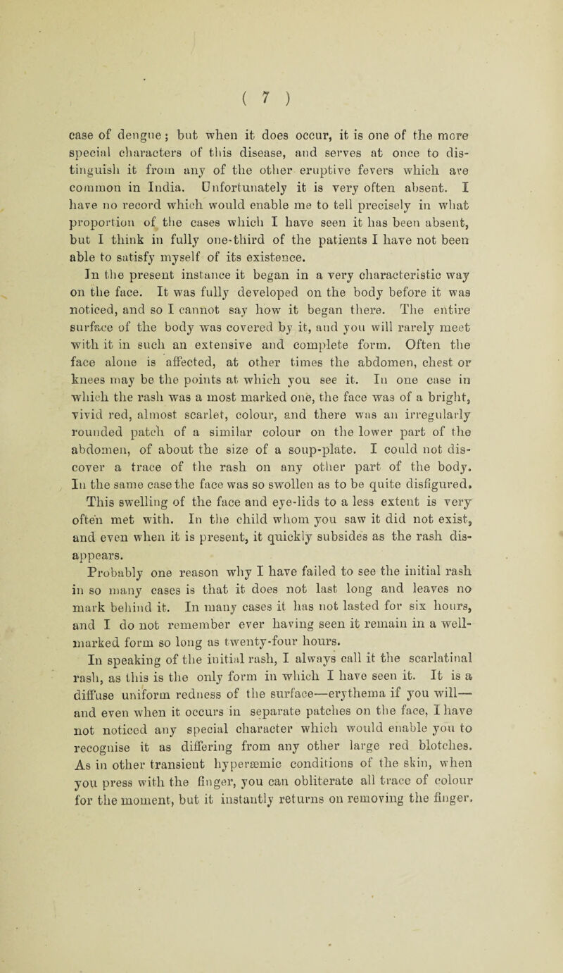 case of dengue; but when it does occur, it is one of the more special characters of this disease, and serves at once to dis¬ tinguish it from any of the other eruptive fevers which ave common in India. Unfortunately it is very often absent. I have no record which would enable me to tell precisely in what proportion of the cases which I have seen it has been absent, but I think in fully one-third of the patients I have not been able to satisfy myself of its existence. In the present instance it began in a very characteristic way on the face. It was fully developed on the body before it was noticed, and so I cannot say how it began there. The entire surface of the body was covered by it, and you will rarely meet with it in such an extensive and complete form. Often the face alone is affected, at other times the abdomen, chest or knees may be the points at which you see it. In one case in which the rash was a most marked one, the face was of a bright, vivid red, almost scarlet, colour, and there was an irregularly rounded patch of a similar colour on the lower part of the abdomen, of about the size of a soup-plate. I could not dis¬ cover a trace of the rash on any other part of the body. In the same case the face was so swollen as to be quite disfigured. This swelling of the face and eye-lids to a less extent is very often met with. In the child whom you saw it did not exist, and even when it is present, it quickly subsides as the rash dis¬ appears. Probably one reason why I have failed to see the initial rash in so many cases is that it does not last long and leaves no mark behind it. In many cases it has not lasted for six hours, and I do not remember ever having seen it remain in a well- marked form so long as twenty-four hours. In speaking of the initial rash, I always call it the scarlatinal rash, as this is the only form in which I have seen it. It is a diffuse uniform redness of the surface—erythema if you will— and even when it occurs in separate patches on the face, I have not noticed any special character which would enable you to recognise it as differing from any other large red blotches. As in other transient hypersemic conditions of the skin, when you press with the finger, you can obliterate all trace of colour for the moment, but it instantly returns on removing the finger.