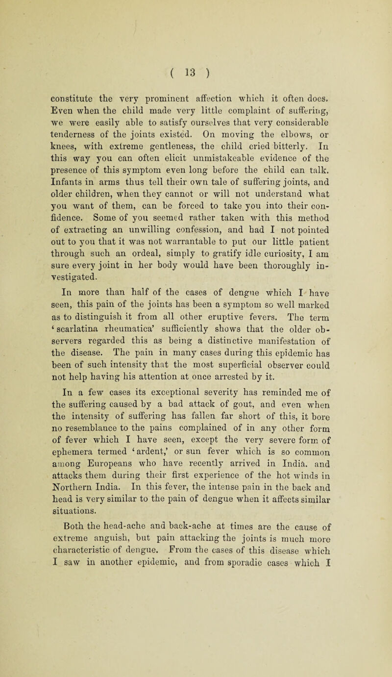 constitute the very prominent affection which it often does. Even when the child made very little complaint of suffering, we were easily able to satisfy ourselves that very considerable tenderness of the joints existed. On moving the elbows, or knees, with extreme gentleness, the child cried bitterly. In this way you can often elicit unmistakeable evidence of the presence of this symptom even long before the child can talk. Infants in arms thus tell their own tale of suffering joints, and older children, when they cannot or will not understand what you want of them, can be forced to take you into their con¬ fidence. Some of you seemed rather taken with this method of extracting an unwilling confession, and had I not pointed out to you that it was not warrantable to put our little patient through such an ordeal, simply to gratify idle curiosity, I am sure every joint in her body would have been thoroughly in¬ vestigated. In more than half of the cases of dengue which I have seen, this pain of the joints has been a symptom so well marked as to distinguish it from all other eruptive fevers. The term ‘ scarlatina rheumatica’ sufficiently shows that the older ob¬ servers regarded this as being a distinctive manifestation of the disease. The pain in many cases during this epidemic has been of such intensity that the most superficial observer could not help having his attention at once arrested by it. In a few cases its exceptional severity has reminded me of the suffering caused by a bad attack of gout, and even when the intensity of suffering has fallen far short of this, it bore no resemblance to the pains complained of in any other form of fever which I have seen, except the very severe form of ephemera termed 1 ardent,’ or sun fever which is so common among Europeans who have recently arrived in India, and attacks them during their first experience of the hot winds in Northern India. In this fever, the intense pain in the back and head is very similar to the pain of dengue when it affects similar situations. Both the head-ache and back-ache at times are the cause of extreme anguish, but pain attacking the joints is much more characteristic of dengue. From the cases of this disease which I saw in another epidemic, and from sporadic cases which I