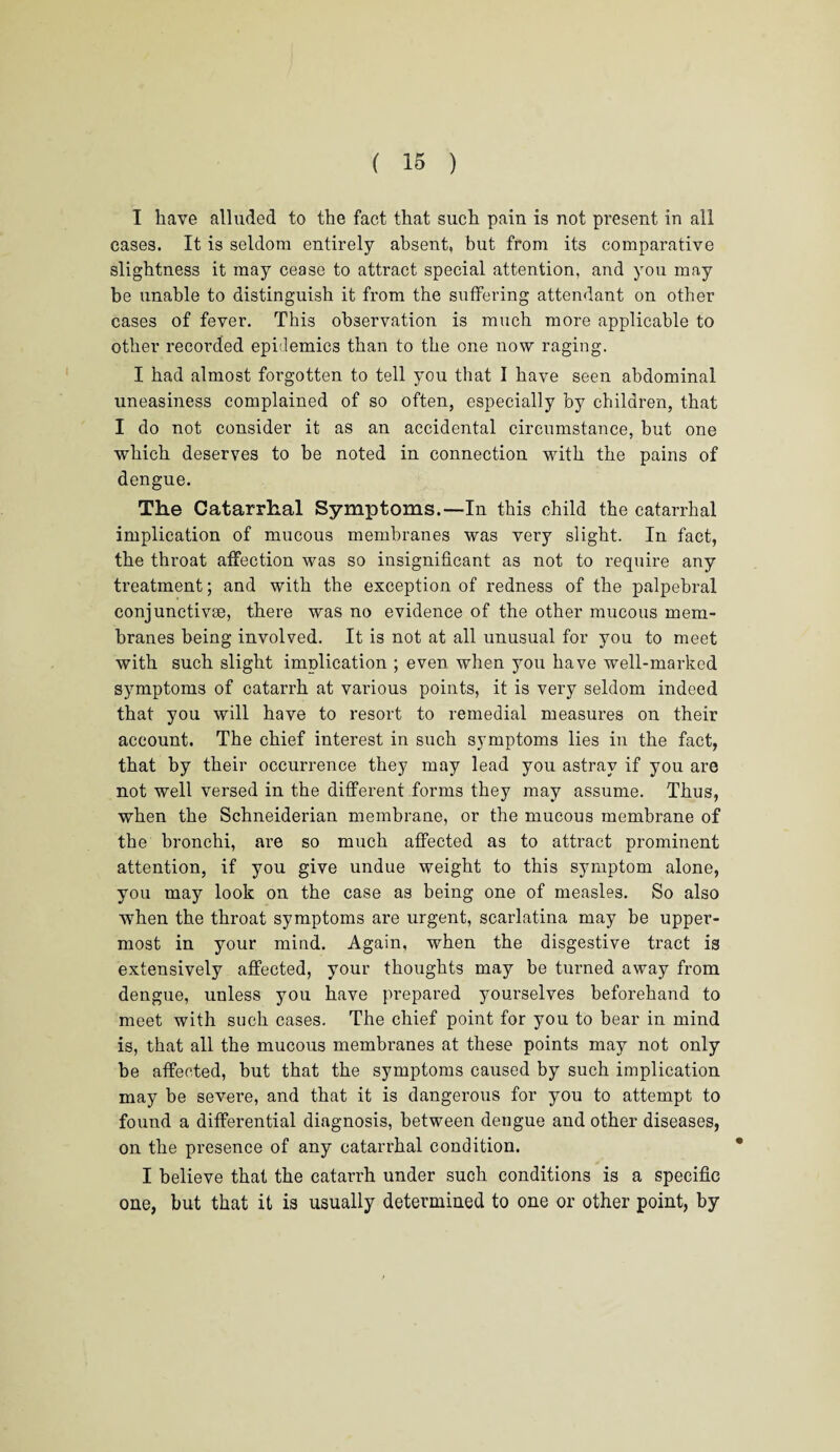 I have alluded to the fact that such pain is not present in all cases. It is seldom entirely absent, but from its comparative slightness it may cease to attract special attention, and you may be unable to distinguish it from the suffering attendant on other cases of fever. This observation is much more applicable to other recorded epidemics than to the one now raging. I had almost forgotten to tell you that I have seen abdominal uneasiness complained of so often, especially by children, that I do not consider it as an accidental circumstance, but one which deserves to be noted in connection with the pains of dengue. The Catarrhal Symptoms.—In this child the catarrhal implication of mucous membranes was very slight. In fact, the throat affection was so insignificant as not to require any treatment; and with the exception of redness of the palpebral conjunctive, there was no evidence of the other mucous mem¬ branes being involved. It is not at all unusual for you to meet with such slight implication ; even when you have well-marked symptoms of catarrh at various points, it is very seldom indeed that you will have to resort to remedial measures on their account. The chief interest in such symptoms lies in the fact, that by their occurrence they may lead you astray if you are not well versed in the different forms they may assume. Thus, when the Schneiderian membrane, or the mucous membrane of the bronchi, are so much affected as to attract prominent attention, if you give undue weight to this symptom alone, you may look on the case as being one of measles. So also when the throat symptoms are urgent, scarlatina may be upper¬ most in your mind. Again, when the disgestive tract is extensively affected, your thoughts may be turned away from dengue, unless you have prepared yourselves beforehand to meet with such cases. The chief point for you to bear in mind is, that all the mucous membranes at these points may not only be affected, but that the symptoms caused by such implication may be severe, and that it is dangerous for you to attempt to found a differential diagnosis, between dengue and other diseases, on the presence of any catarrhal condition. I believe that the catarrh under such conditions is a specific one, but that it is usually determined to one or other point, by