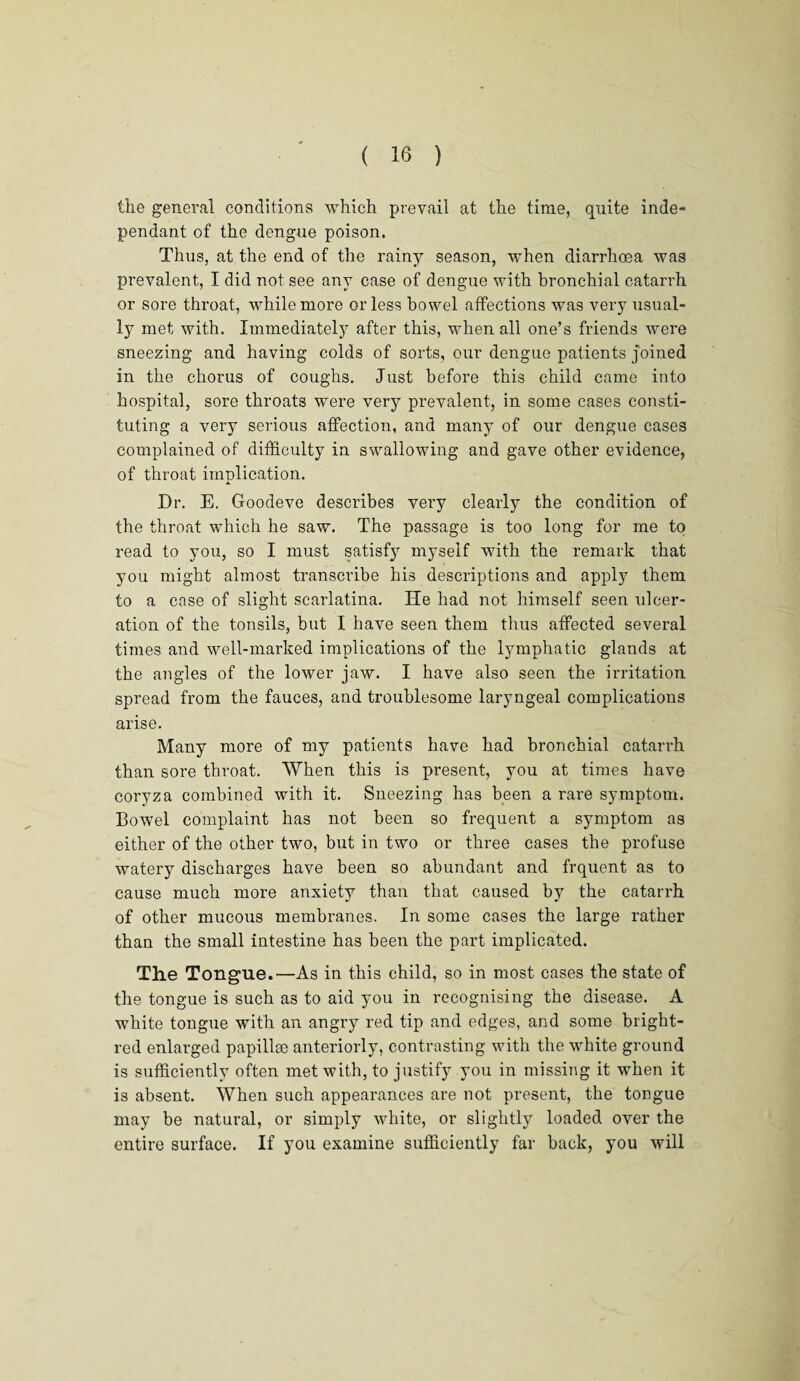 the general conditions which prevail at the time, quite inde¬ pendant of the dengue poison. Thus, at the end of the rainy season, when diarrhoea was prevalent, I did not see any case of dengue with bronchial catarrh or sore throat, while more or less bowel affections was very usual¬ ly met with. Immediately after this, when all one’s friends were sneezing and having colds of sorts, our dengue patients joined in the chorus of coughs. Just before this child came into hospital, sore throats were very prevalent, in some cases consti¬ tuting a very serious affection, and many of our dengue cases complained of difficulty in swallowing and gave other evidence, of throat implication. Dr. E. Goodeve describes very clearly the condition of the throat which he saw. The passage is too long for me to read to you, so I must satisfy myself with the remark that you might almost transcribe hi3 descriptions and apply them to a case of slight scarlatina. He had not himself seen ulcer¬ ation of the tonsils, but I have seen them thus affected several times and well-marked implications of the lymphatic glands at the angles of the lower jaw. I have also seen the irritation spread from the fauces, and troublesome laryngeal complications arise. Many more of my patients have had bronchial catarrh than sore throat. When this is present, you at times have coryza combined with it. Sneezing has been a rare symptom. Bowel complaint has not been so frequent a symptom as either of the other two, but in two or three cases the profuse watery discharges have been so abundant and frquent as to cause much more anxiety than that caused by the catarrh of other mucous membranes. In some cases the large rather than the small intestine has been the part implicated. The Tongue.—As in this child, so in most cases the state of the tongue is such as to aid you in recognising the disease. A white tongue with an angry red tip and edges, and some bright- red enlarged papillse anteriorly, contrasting with the white ground is sufficiently often met with, to justify you in missing it when it is absent. When such appearances are not present, the tongue may be natural, or simply white, or slightly loaded over the entire surface. If you examine sufficiently far back, you will