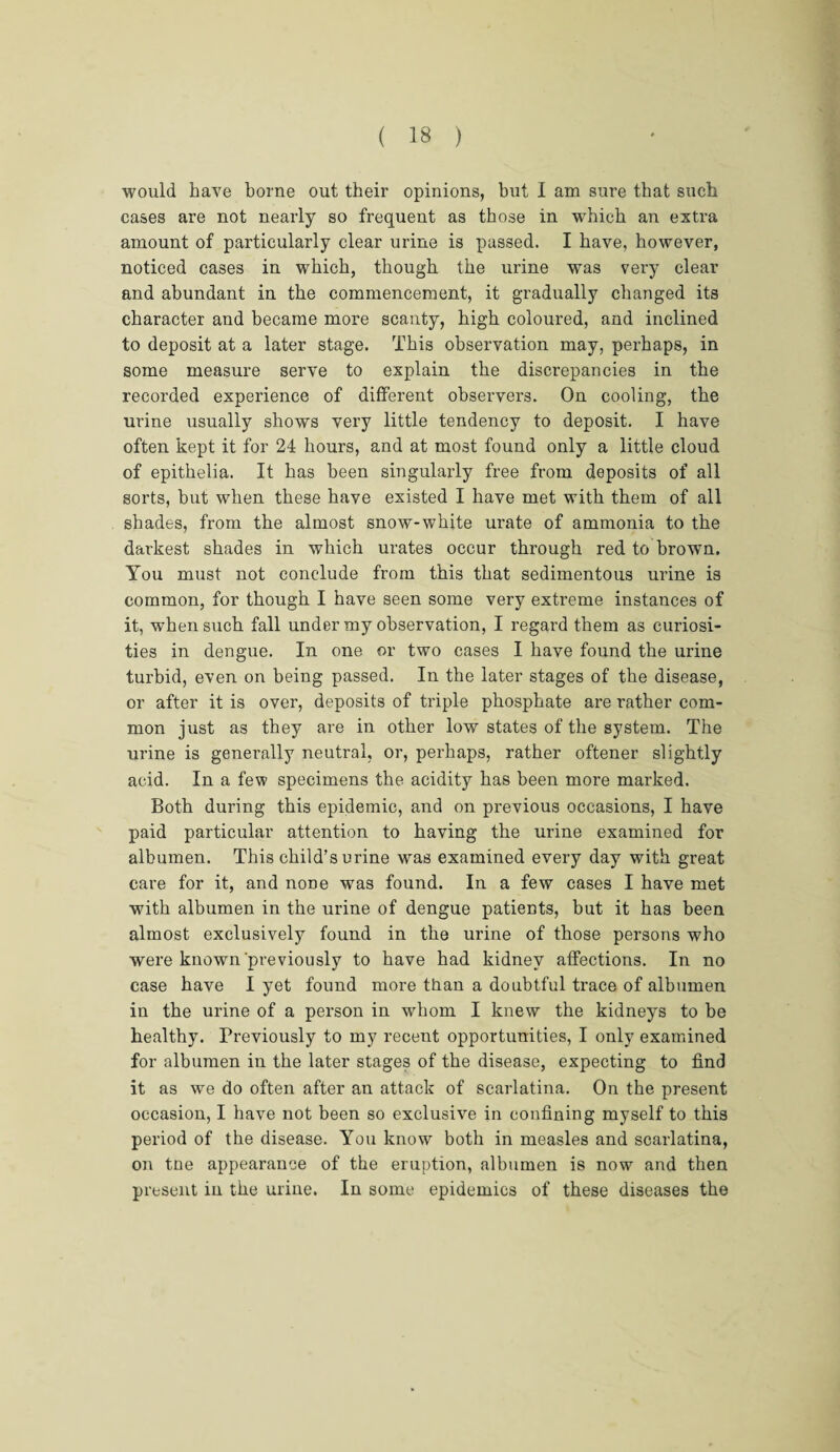 would have borne out their opinions, but I am sure that such cases are not nearly so frequent as those in which an extra amount of particularly clear urine is passed. I have, however, noticed cases in which, though the urine was very clear and abundant in the commencement, it gradually changed its character and became more scanty, high coloured, and inclined to deposit at a later stage. This observation may, perhaps, in some measure serve to explain the discrepancies in the recorded experience of different observers. On cooling, the urine usually shows very little tendency to deposit. I have often kept it for 24 hours, and at most found only a little cloud of epithelia. It has been singularly free from deposits of all sorts, but when these have existed I have met with them of all shades, from the almost snow-white urate of ammonia to the darkest shades in which urates occur through red to brown. You must not conclude from this that sedimentous urine is common, for though I have seen some very extreme instances of it, when such fall under my observation, I regard them as curiosi¬ ties in dengue. In one or two cases I have found the urine turbid, even on being passed. In the later stages of the disease, or after it is over, deposits of triple phosphate are rather com¬ mon just as they are in other low states of the system. The urine is generally neutral, or, perhaps, rather oftener slightly acid. In a few specimens the acidity has been more marked. Both during this epidemic, and on previous occasions, I have paid particular attention to having the urine examined for albumen. This child’s urine was examined every day with great care for it, and none was found. In a few cases I have met with albumen in the urine of dengue patients, but it has been almost exclusively found in the urine of those persons who were known previously to have had kidney affections. In no case have I yet found more than a doubtful trace of albumen in the urine of a person in whom I knew the kidneys to be healthy. Previously to my recent opportunities, I only examined for albumen in the later stages of the disease, expecting to find it as we do often after an attack of scarlatina. On the present occasion, I have not been so exclusive in confining myself to this period of the disease. You know both in measles and scarlatina, on tne appearance of the eruption, albumen is now and then present in the uriue. In some epidemics of these diseases the