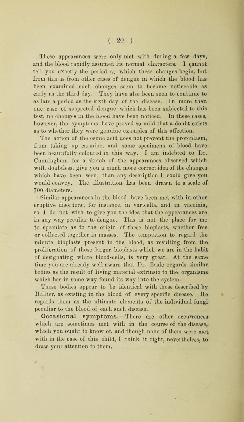 These appearances were only met with during a few days, and the blood rapidly assumed its normal characters. I cannot tell you exactly the period at which these changes begin, but from this as from other cases of dengue in which the blood has been examined such changes seem to become noticeable as early as the third day. They have also been seen to continue to as late a period as the sixth day of the disease. In more than one case of suspected dengue which has been subjected to this test, no changes in the blood have been noticed. In these cases, however, the symptoms have proved so mild that a doubt exists as to whether they were genuine examples of this affection. The action of the osinic acid does not prevent the protoplasm, from taking up carmine, and some specimens of blood have been beautifully coloured in this way. I am indebted to Dr. Cunningham for a sketch of the appearances observed which will, doubtless, give you a much more correct idea of the changes which have been seen, than any description I could give you would convey. The illustration has been drawn to a scale of 700 diameters. Similar appearances in the blood have been met with in other eruptive disorders; for instance, in varicella, and in vaccinia, so I do not wish to give you the idea that the appearances are in any way peculiar to dengue. This is not the place for me to speculate as to the origin of these bioplasts, whether free or collected together in masses. The temptation to regard the minute bioplasts present in the blood, as resulting from the proliferation of those larger bioplasts which we are in the habit of designating white blood-cells, is very great. At the same time you are already well aware that Dr. Beale regards similar bodies as the result of living material extrinsic to the organisms which has in some way found its way into the system. These bodies appear to be identical with those described by Hallier, as existing in the blood of every specific disease. He regards them as the ultimate elements of the individual fungi peculiar to the blood of each such disease. Occasional symptoms.—There are other occurrences which are sometimes met with in the course of the disease, which you ought to know of, and though none of them were met with in the case of this child, I think it right, nevertheless, to draw your attention to them.