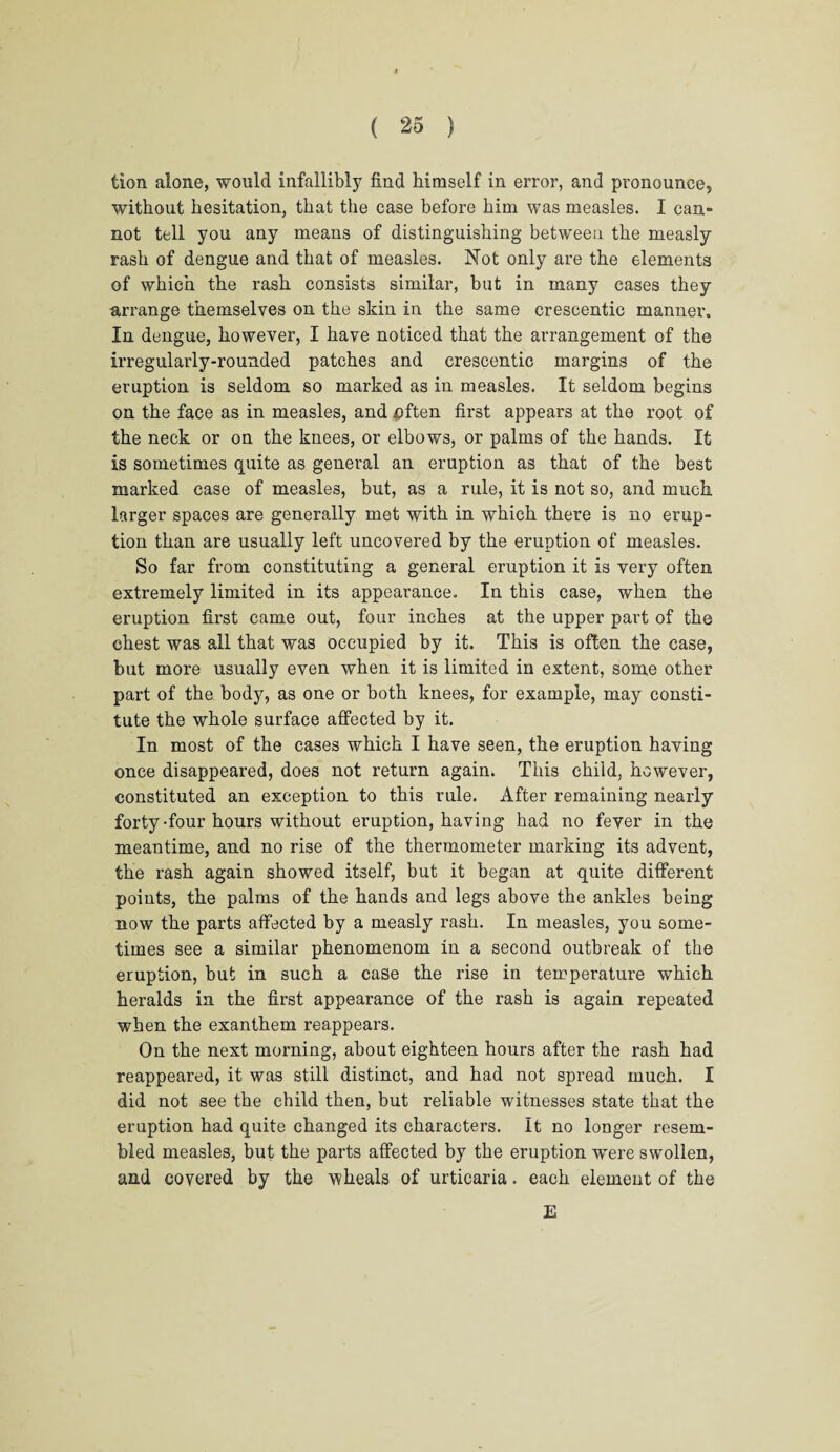 tion alone, would infallibly find himself in error, and pronounce, without hesitation, that the case before him was measles. I can¬ not tell you any means of distinguishing between the measly rash of dengue and that of measles. Not only are the elements of which the rash consists similar, but in many cases they arrange themselves on the skin in the same crescentic manner. In dengue, however, I have noticed that the arrangement of the irregularly-rounded patches and crescentic margins of the eruption is seldom so marked as in measles. It seldom begins on the face as in measles, and nften first appears at the root of the neck or on the knees, or elbows, or palms of the hands. It is sometimes quite as general an eruption as that of the best marked case of measles, but, as a rule, it is not so, and much larger spaces are generally met with in which there is no erup¬ tion than are usually left uncovered by the eruption of measles. So far from constituting a general eruption it is very often extremely limited in its appearance. In this case, when the eruption first came out, four inches at the upper part of the chest was all that was occupied by it. This is often the case, but more usually even when it is limited in extent, some other part of the body, as one or both knees, for example, may consti¬ tute the whole surface affected by it. In most of the cases which I have seen, the eruption having once disappeared, does not return again. This child, however, constituted an exception to this rule. After remaining nearly forty-four hours without eruption, having had no fever in the meantime, and no rise of the thermometer marking its advent, the rash again showed itself, but it began at quite different points, the palms of the hands and legs above the ankles being now the parts affected by a measly rash. In measles, you some¬ times see a similar phenomenom in a second outbreak of the eruption, but in such a case the rise in temperature which heralds in the first appearance of the rash is again repeated when the exanthem reappears. On the next morning, about eighteen hours after the rash had reappeared, it was still distinct, and had not spread much. I did not see the child then, but reliable witnesses state that the eruption had quite changed its characters. It no longer resem¬ bled measles, but the parts affected by the eruption were swollen, and covered by the wheals of urticaria. each element of the E