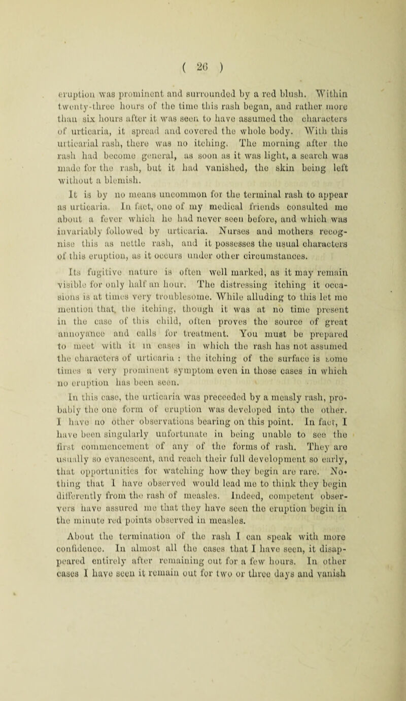eruption was prominent and surrounded by a red blush. Within twunty-threo hours of the time this rash began, and rather more than six hours after it was seen to have assumed the characters of urticaria, it spread and covered the wholo body. With this urticarial rash, there was no itching, The morning after I ho rash hud become general, as soon as it was light, a search was made for the rash, but it had vanished, the skin being left without a blemish. It is by no means uncommon for the terminal rash to appear as urticaria. In fact, ono of my medical friends consulted mu about a fever which lie had never soon before, and which was invariably followed by urticaria. Nurses and mothers recog¬ nise this as nettle rash, and it possesses the usual characters of this eruption, as it occurs under other circumstances. Its fugitive nature is often well marked, as it may remain visible for only half an hour. The distressing itching it occa¬ sions is at times very troublesome. While alluding to this lot mo mention that, the itching, though it was at no time present in the case of this child, often proves the source of groat annoyance and calls for treatment. You must ho prepared to moot with it m cast's in which the rash has not assumed the characters of urticaria : the itching of the surface is some times u very prominent symptom oven in those cases in which no eruption has been scon. In this case, the urticaria was proceeded by a measly rash, pro¬ bably tho ono form of eruption was developed into the other. 1 have no other observations bearing on this point. In fact, I have been singularly unfortunate in being unable to see tho first commencement of any of the forms of rash. They are usually so evanescent, and reach their full development so early, that opportunities for watching how they begin are rare. No¬ thing that 1 have observed would lead me to think they begin differently from tlw rash of measles. Indeed, competent obser¬ vers have assured mo that they have seen tho eruption begin in tho minute red points observed in measles. About the termination of tho rash I can speak with more conlideuoo. In almost all tho cases that I have seen, it disap¬ peared entirely after remaining out for a few hours. In other cases 1 have seen it remain out for two or three days and vanish
