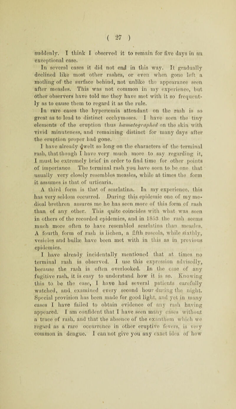 suddenly, T think I observed it to remain for fivo days in an exceptional case. In several eases it did not end in this way. It gradually declined like most other rashes, or even when gone left a moiling of the surface behind, not unlike the appearance seen after measles. This was not common in my experience, but Other observers have told mo they have mot with it so frequent¬ ly as to causo them to regard it as the rule. In rare cases the hypnrromia attendant on the rash is so great as to lead to distinct oochymoses. 1 have seen the tiny elements of the eruption (bus howna to graphed on the skin with vivid minuteness, and remaining distinct for many days alter the eruption proper had gone. 1 have already <Jwelt so long on the characters of the terminal rash, that though I have very much more to say regarding it, I must be extremely brief in order to find time for other points of importance The terminal rash you have soon, to ho one that usually very closely resembles measles, while at times the form it assumes is that of urticaria. A third form is that of scarlatina. In my experience, this has very seldom occurred. During this epidemic one of my me¬ dical brethren assures me he has seen more of this form of rash than of any other. This quite coincides with what was seen in others of the recorded epidemics, and in IBd.'l the rash seems much more often to have resembled scarlatina than measles. A fourth form of rash is lichen, a fifth roseola, while sixthly, vesicles and hulloo have been met with in this as in previous epidemics. I have already incidentally mentioned that at times no terminal rash is observed. I use this expression advisedly, because the rash is often overlooked. In the case of any fugitive rash, it is easy to understand how it is so. Knowing this to ho tho case, I hnvo had several patients carefully watched, and examined every second hour dining the night. Special provision has boon made for good light, and yet in many cases I have failed to obtain evidence of any rash having appeared. I am confident that I have seen many eases without a trace of rash, and that the absence of the oxanthom which we regard as a rare occurrence in other oruptivo fevers, is very common in dengue. 1 cannot give you any exact idea of how