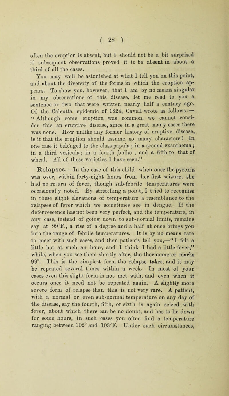 often the eruption is absent, but I should not be a bit surprised if subsequent observations proved it to be absent in about a third of all the cases. You may well be astonished at what I tell you on this point, and about the diversity of the forms in which the eruption ap¬ pears. To show you, however, that I am by no means singular in my observations of this disease, let me read to you a sentence or two that were written nearly half a century ago. Of the Calcutta epidemic of 1824, Cavell wrote as follows:— “ Although some eruption was common, we cannot consi¬ der this an eruptive disease, since in a great many cases there was none. How unlike any former history of eruptive disease, is it that the eruption should assume so many characters! In one case it belonged to the class papula ; in a second exanthema ; in a third vesicula; in a fourth Ebullse ; and a fifth to that of wheal. All of these varieties I have seen.” Relapses.—In the case of this child, when once the pyrexia was over, within forty-eight hours from her first seizure, she had no return of fever, though sub-febrile temperatures were occasionally noted. By stretching a point, I tried to recognise in these slight elevations of temperature a resemblance to the relapses of fever which we sometimes see in dengue. If the defervescence has not been very perfect, and the temperature, in any case, instead of going down to sub-normal limits, remains say at 99°F., a rise of a degree and a half at once brings you into the range of febrile temperatures. It is by no means rare to meet with such cases, and then patients tell you,—“ I felt a little hot at such an hour, and I think I had a little fever,” while, when you see them shortly after, the thermometer marks 99°. This is the simplest form the relapse takes, and it may be repeated several times within a week. In most of your cases even this slight form is not met with, and even when it occurs once it need not be repeated again. A slightly more severe form of relapse than this is not very rare. A patient, with a normal or even sub-normal temperature on any day of the disease, say the fourth, fifth, or sixth is again seized with fever, about which there can be no doubt, and has to lie down for some hours, in such cases you often find a temperature ranging between 102° and 103°F. Under such circumstances,